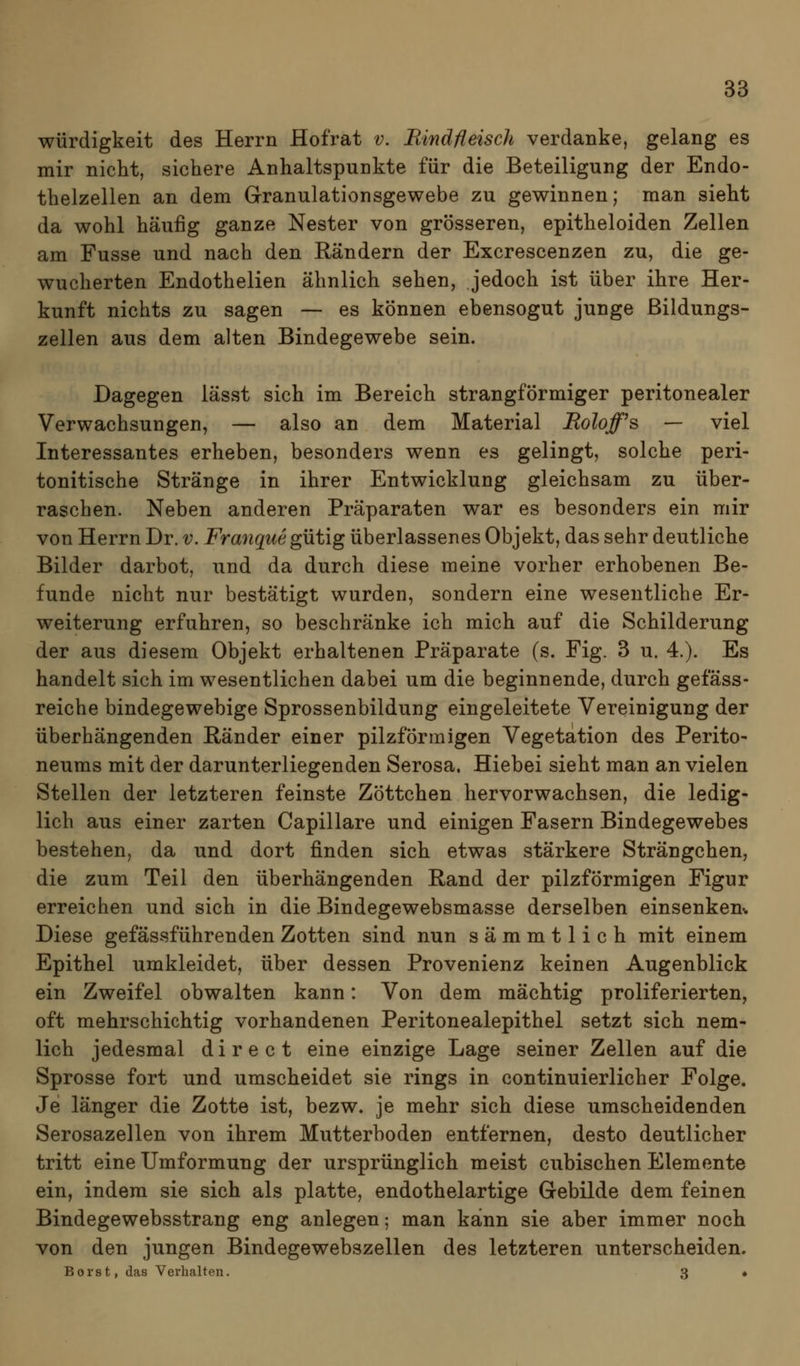Würdigkeit des Herrn Hofrat v. Rindfleisch verdanke, gelang es mir nicht, sichere Anhaltspunkte für die Beteiligung der Endo- thelzellen an dem Granulationsgewebe zu gewinnen; man sieht da wohl häufig ganze Nester von grösseren, epitheloiden Zellen am Fusse und nach den Rändern der Excrescenzen zu, die ge- wucherten Endothelien ähnlich sehen, jedoch ist über ihre Her- kunft nichts zu sagen — es können ebensogut junge ßildungs- zellen aus dem alten Bindegewebe sein. Dagegen lässt sich im Bereich strangförmiger peritonealer Verwachsungen, — also an dem Material JRoloff^s — viel Interessantes erheben, besonders wenn es gelingt, solche peri- tonitische Stränge in ihrer Entwicklung gleichsam zu über- raschen. Neben anderen Präparaten war es besonders ein mir von Herrn Dr. v. Franque gütig überlassenes Objekt, das sehr deutliche Bilder darbot, und da durch diese meine vorher erhobenen Be- funde nicht nur bestätigt wurden, sondern eine wesentliche Er- weiterung erfuhren, so beschränke ich mich auf die Schilderung der aus diesem Objekt erhaltenen Präparate (s. Fig. 3 u. 4.). Es handelt sich im wesentlichen dabei um die beginnende, durch gefäss- reiche bindegewebige Sprossenbildung eingeleitete Vereinigung der überhängenden Ränder einer pilzförmigen Vegetation des Perito- neums mit der darunterliegenden Serosa. Hiebei sieht man an vielen Stellen der letzteren feinste Zöttchen hervorwachsen, die ledig- lich aus einer zarten Capillare und einigen Fasern Bindegewebes bestehen, da und dort finden sich etwas stärkere Strängchen, die zum Teil den überhängenden Rand der pilzförmigen Figur erreichen und sich in die Bindegewebsmasse derselben einsenken-. Diese gefässführ enden Zotten sind nun sämmtlich mit einem Epithel umkleidet, über dessen Provenienz keinen Augenblick ein Zweifel obwalten kann: Von dem mächtig proliferierten, oft mehrschichtig vorhandenen Peritonealepithel setzt sich nem- lich jedesmal d i r e c t eine einzige Lage seiner Zellen auf die Sprosse fort und umscheidet sie rings in continuierlicher Folge. Je länger die Zotte ist, bezw. je mehr sich diese umscheidenden Serosazellen von ihrem Mutterboden entfernen, desto deutlicher tritt eine Umformung der ursprünglich meist cubischen Elemente ein, indem sie sich als platte, endothelartige Gebilde dem feinen Bindegewebsstrang eng anlegen; man kann sie aber immer noch von den jungen Bindegewebszellen des letzteren unterscheiden. Borst, das Verhalten. 3 •