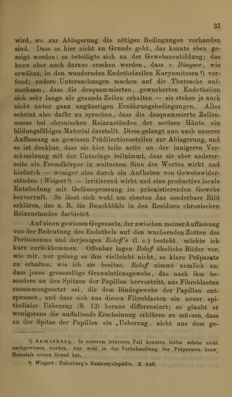 wird, wo zur Ablagerung die nötigen Bedingungen vorhanden sind. Dass es hier nicht zu Grunde geht, das konnte eben ge- zeigt werden: es beteiligte sich an der Gewebsneubildung; das kann aber auch daraus ersehen werden, dass v. Büngner, wie erwähnt, in den wandernden Endothelzellen Karyomitosen ^) vor- fand; andere Untersuchungen machen auf die Thatsache auf- merksam , dass die desquammierten, gewucherten Endothelien sich sehr lange als gesunde Zellen erhalten — sie stehen ja auch nicht unter ganz ungünstigen Ernährungsbedingungen. Alles scheint also dafür zu sprechen, dass die desquammierte Zellen- masse bei chronischen Reizzuständen der serösen Häute ein bildungsfähiges Material darstellt. Diese gelangt nun nach unserer Auffassung an gewissen Prädilectionsstellen zur Ablagerung, und es ist denkbar, dass sie hier teils activ an der innigeren Ver- schmelzung mit der Unterlage teilnimmt, dass sie aber anderer- seits als Fremdkörper in weitestem Sinn des Wortes wirkt und hiedurch — weniger also durch ein Aufheben von Gewebswider- ständen (Weigert'^) — irritierend wirkt und eine productive locale Entzündung mit Gefässsprossung im präexistierenden Gewebe hervorruft. So lässt sich wohl am ehesten das sonderbare Bild erklären, das z. B. die Bauchhöhle in den Residuen chronischen Reizzustandes darbietet. Auf einen gewissen Gegensatz, der zwischen meinerAuffassung von der Bedeutung des Endothels auf den wuchernden Zotten des Peritoneums und derjenigen RoUf^ (1. c.) besteht, möchte ich kurz zurückkommen. Offenbar lagen Roloff ähnliche Bilder vor, wie mir, nur gelang es ihm vielleicht nicht, so klare Präparate zu erhalten, wie ich sie besitze. Roloff nimmt nemlich an, dass jenes grosszellige Granulationsgewebe, das nach ihm be- sonders an den Spitzen der Papillen hervortritt, aus Fibroblasten zusammengesetzt sei, die dem Bindegewebe der Papillen ent- sprossen, und dass sich aus diesen Fibroblasten ein neuer epi- thelialer Ueberzug (S. 13) heraus differenziert; so glaubt er wenigstens die auffallende Erscheinung erklären zu müssen, dass an der Spitze der Papillen ein ;,üeberzug, nicht aus dem ge- 1) Anmerkung. In unserem letzteren Fall konnten leider solche nicht nachgewiesen werden, was wohl in der Vorbehandlung des Präparates bezw. Materials seinen Grund hat. 2} Weigert: Eulenburg's Realencyclopädie. 2. Aufl.