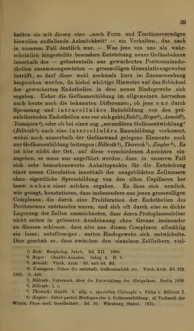 hatten sie mit diesen eine „nach Form und Tinctionsvermögen bisweilen auiFallende Aehnlichkeit^ — ein Verhalten, das auch in unserem Fall deutlich war. — Was jene von uns als wahr- scheinlich hingestellte besondere Entstehung neuer Gefässbahnen innerhalb des — grösstenteils aus gewucherten Peritonealendo- thelien zusammengesetzten — grosszelligen Granulationsgewebes betrifft, so darf diese wohl nochmals kurz im Zusammenhang besprochen werden, da hiebei wichtige Hinweise auf das Schicksal der gewucherten Endothelien in dem neuen Bindegewebe sich ergaben. Ueber die Gefässneubildung im allgemeinen herrschen auch heute noch die bekannten Differenzen, ob jene nur durch Sprossung und intracelluläre Bahnbildung von den prä- existierenden Endothelien aus vor sieh geht{RabP),Meyer'^), Arnold^)j Yamagiva^), oder ob bei einer sog. „secundären Gefässentwicklung^ (Bülroth^) auch eine intercelluläre Raumbildung vorkommt, wobei auch ausserhalb der Gefässwand gelegene Elemente noch zur Gefässneubildung beitragen {Billroth ^), Thiersch ^j, Ziegler ^), Es ist hier nicht der Ort, auf diese verschiedenen Ansichten ein- zugehen, es muss nur angeführt werden, dass in unserem Fall sich sehr bemerkenswerte Anhaltspunkte für die Entstehung einer neuen Circulation innerhalb der neugebildeten Zellmassen ohne eigentliche Sprossbildung von den alten Capillaren her bezw. neben einer solchen ergaben. Es Hess sich nemlich, wie gesagt, konstatieren, dass insbesondere aus jenen grosszelligen Complexen, die durch eine Proliferation der Endothelien des Peritoneums entstanden waren, und sich oft durch eine so dichte Lagerung der Zellen auszeichneten, dass deren Protoplasmaleiber nicht selten in grösserer Ausdehnung ohne Grenze ineinander zu fliessen schienen, dass also aus diesen Complexen allmählig ein loses, netzförmiges , zartes Bindegewebe sich entwickelte. Dies geschah so, dass zwischen den einzelnen Zellleibern viel- 1) Rabl: Morpholog. Jahrb. Bd. XII. 1886. 2) Meyer: Charite-Annalen. Jahrg. 4. H. 1. 3) Arnold: Virch. Arch. 53. und 54. Bd. *) Yamagiva: Ueber die entzündl. Gefässneubild. etc. Virch. Arch Bd. 132. 1893. S. 446. 5) Billroth: Untersuch, über die Entwicklung der Blutgefässe. Berlin 1856. 6) Billroth: 1. c. 7j Thiersch'. Ilandb. d. allg. u. speciellen Chirurgie v. Pitha n. Billroth I. 8) Ziegler: Ueber pathol. Bindegewebs-u. Gefässneubildung; cf. Verhandl. der Würzb. Phys.-med. Gesellschaft. Bd. 10. Würzburg, Stahel. 1876.
