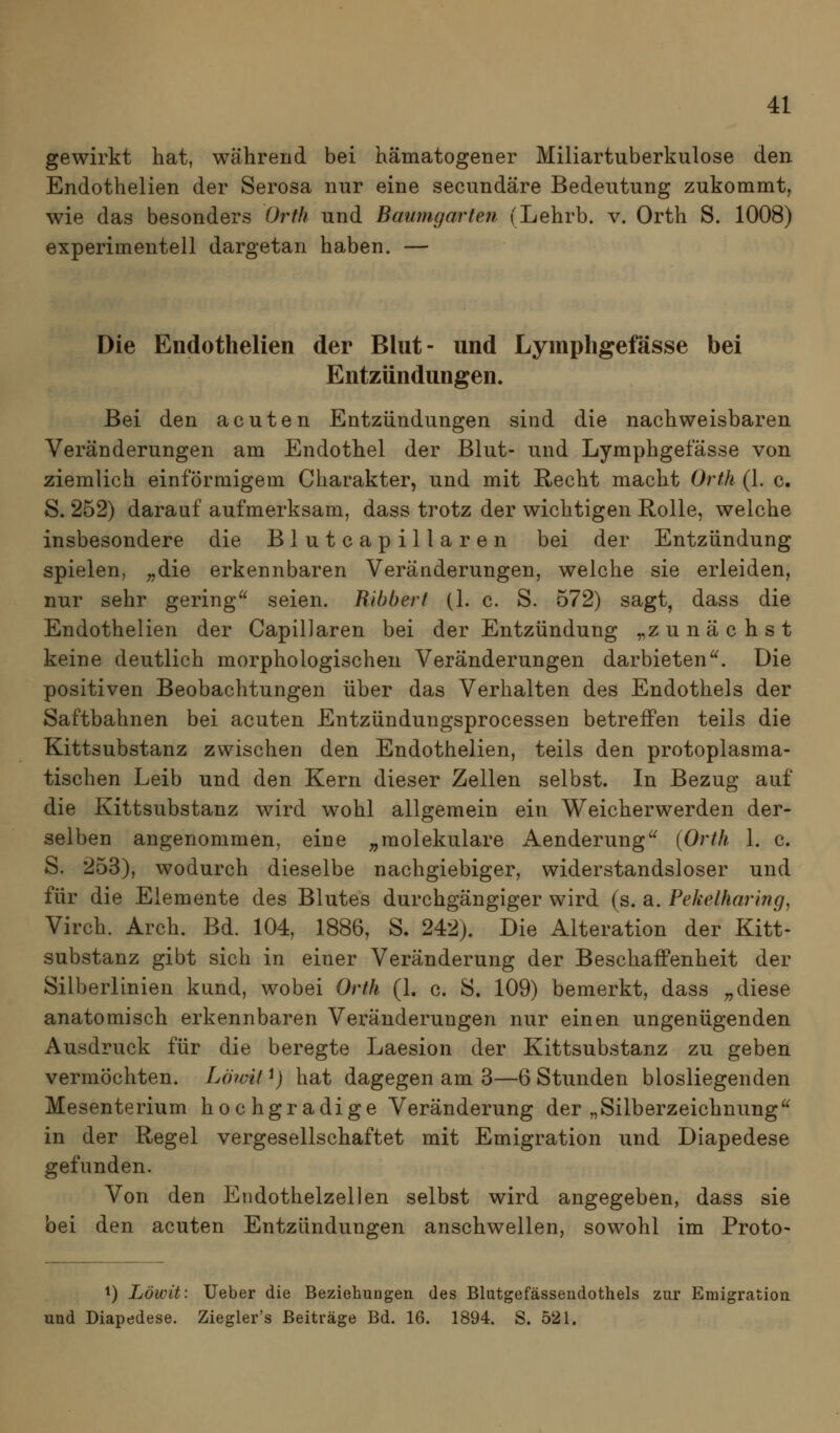 gewirkt hat, während bei hämatogener Miliartuberkulose den Endothelien der Serosa nur eine secundäre Bedeutung zukommt, wie das besonders Orth und Baumgarten (Lehrb. v. Orth S. 1008) experimentell dargetan haben. — Die Endothelien der Blut- und Lymphgefässe bei Entzündungen. Bei den acuten Entzündungen sind die nachweisbaren Veränderungen am Endothel der Blut- und Lymphgefässe von ziemlich einförmigem Charakter, und mit Recht macht Orth (1. c. S. 252) darauf aufmerksam, dass trotz der wichtigen Rolle, welche insbesondere die Blutcapillaren bei der Entzündung spielen, ^die erkennbaren Veränderungen, welche sie erleiden, nur sehr gering seien. Ribbert (1. c. S. 572) sagt, dass die Endothelien der CapilJaren bei der Entzündung ^zunächst keine deutlich morphologischen Veränderungen darbieten. Die positiven Beobachtungen über das Verhalten des Endothels der Saftbahnen bei acuten Entzündungsprocessen betreffen teils die Kittsubstanz zwischen den Endothelien, teils den protoplasma- tischen Leib und den Kern dieser Zellen selbst. In Bezug auf die Kittsubstanz wird wohl allgemein ein Weicherwerden der- selben angenommen, eine „molekulare Aenderung {Orth 1. c. S. 253), wodurch dieselbe nachgiebiger, widerstandsloser und für die Elemente des Blutes durchgängiger wird (s. a. Pekelharing, Virch. Arch. Bd. 104, 1886, S. 242). Die Alteration der Kitt- substanz gibt sich in einer Veränderung der BeschaiFenheit der Silberlinien kund, wobei Orth (1. c. S. 109) bemerkt, dass „diese anatomisch erkennbaren Veränderungen nur einen ungenügenden Ausdruck für die beregte Laesion der Kittsubstanz zu geben vermöchten. Lö?vit ^) hat dagegen am 3—6 Stunden blosliegenden Mesenterium hochgradige Veränderung der „Silberzeichnung in der Regel vergesellschaftet mit Emigration und Diapedese gefunden. Von den Endothelzellen selbst wird angegeben, dass sie bei den acuten Entzündungen anschwellen, sowohl im Proto- ^) Löwit: Ueber die Beziehungen des Blutgefässendothels zur Emigration und Diapedese. Ziegler's Beiträge Bd. 16. 1894. S. 521.
