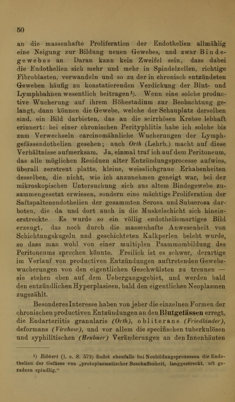 an die massenhafte Proliferation der Endothelien allmählig eine Neigung zur Bildung neuen Gewebes, und zwar Binde- gewebes an. Daran kann kein Zweifel sein, dass dabei die Endothelien sich mehr und mehr in Spindelzellen, richtige Fibroblasten, verwandeln und so zu der in chronisch entzündeten Geweben häufig zu konstatierenden Verdickung der Blut- und Lymphbahnen wesentlich beitragen ^j. Wenn eine solche produc- tive Wucherung auf ihrem Höhestadium zur Beobachtung ge- langt, dann können die Gewebe, welche der Schauplatz derselben sind, ein Bild darbieten, das an die scirrhösen Krebse lebhaft erinnert: bei einer chronischen Perityphlitis habe ich solche bis zum Verwechseln carcinomähnliche Wucherungen der Lymph- gefässendothelien gesehen; auch Orih (Lehrb.) macht auf diese Verhältnisse aufmerksam. Ja, einmal traf ich auf dem Peritoneum, das alle möglichen Residuen alter Entzündungsprocesse aufwies, Überali zerstreut platte, kleine, weisslichgraue Erhabenheiten desselben, die nicht, wie ich anzunehmen geneigt war, bei der mikroskopischen Untersuchung sich aus altem Bindegewebe zu- sammengesetzt erwiesen, sondern eine mächtige Proliferation der Saftspaltenendothelien der gesammten Serosa und Subserosa dar- boten, die da und dort auch in die Muskelschicht sich hinein- erstreckte. Es wurde so ein völlig endotheliomartiges Bild erzeugt, das noch durch die massenhafte Anwesenheit von Schichtungskugeln und geschichteten Kalkperlen belebt wurde, so dass man wohl von einer multiplen Psammombildung des Peritoneums sprechen könnte. Freilich ist es schwer, derartige im Verlauf von productiven Entzündungen auftretenden Gewebs- wucherungen von den eigentlichen Geschwülsten za trennen — sie stehen eben auf dem Uebergangsgebiet, und werden bald den entzündlichen Hyperplasieen, bald den eigentlichen Neoplasmen zugezählt. Besonderesinteresse haben von jeher die einzelnen Formen der chronischen productiven Entzündungen an den Blutgelässen erregt, die Endarteriitis granularis (Orth), obliterans (Frieälünder), deformans (Virchowjj und vor allem die specifischen tuberkulösen und syphilitischen (Heubne?-) Veränderungen an den Innenhäuten 1) Eibbert (1. c. S. 572) findet ebenfalls bei Neubildungsprozessen die Endo- thelien der Gefässe von „protoplasmatischer Beschaffenheit, langgestreckt, oft ge- radezu spindlig.