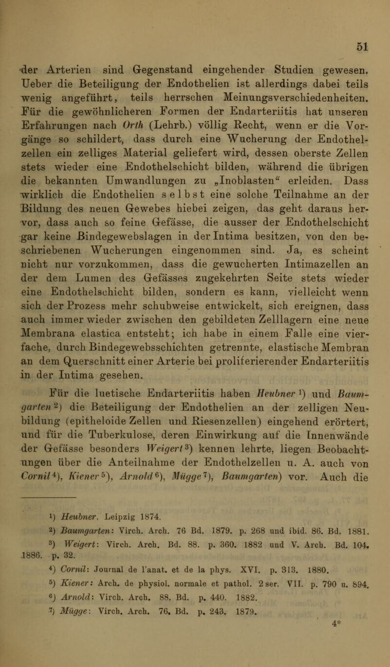 der Arterien sind Gegenstand eingehender Studien gewesen. lieber die Beteiligung der Endothelien ist allerdings dabei teils wenig angeführt, teils herrschen Meinungsverschiedenheiten. Für die gewöhnlicheren Formen der Endarteriitis hat unseren Erfahrungen nach Orth (Lehrb.) völlig Recht, wenn er die Vor- gänge so schildert, dass durch eine Wucherung der Endothel- zellen ein zelliges Material geliefert wird, dessen oberste Zellen stets wieder eine Endothelschicht bilden, während die übrigen die bekannten Umwandlungen zu „Inoblasten^^ erleiden. Dass ivirklich die Endothelien selbst eine solche Teilnahme an der Bildung des neuen Gewebes hiebei zeigen, das geht daraus her- vor, dass auch so feine Gefässe, die ausser der Endothelschicht gar keine Bindegewebslagen in derintima besitzen, von den be- schriebenen Wucherungen eingenommen sind. Ja, es scheint nicht nur vorzukommen, dass die gewucherten Intimazellen an der dem Lumen des Gefässes zugekehrten Seite stets wieder eine Endothelschicht bilden, sondern es kann, vielleicht wenn sich der Prozess mehr schubweise entwickelt, sich ereignen, dass auch immer wieder zwischen den gebildeten Zelllagern eine neue Membrana elastica entsteht; ich habe in einem Falle eine vier- fache, durch Bindegewebsschichten getrennte, elastische Membran an dem Querschnitt einer Arterie bei proliferierender Endarteriitis in der Intima gesehen. Für die luetische Endarteriitis haben Heitbner i) und Bavm- garfen 2) die Beteiligung der Endothelien an der zelligen Neu- bildung (epitheloide Zellen und Riesenzellen) eingehend erörtert, und für die Tuberkulose, deren Einwirkung auf die Innenwände der Gefässe besonders Weigert^) kennen lehrte, liegen Beobacht- ungen über die Anteilnahme der Endothelzellen u. A. auch von Cornil'^), Kiener^\ Arnold^), Mügge'^), Bmimgarten) vor. Auch die 1) Heubner. Leipzig 1874. 2) Baumgarten: Virch. Arch. 76 Bd. 1879. p. 268 und ibid. 86. Bd. 1881. 3) Weigert: Virch. Arch. Bd. 88. p. 360. 1882 und V. Arch. Bd. 104. 1886. p. 32. 4) Cornil: Journal de l'anat. et de la phys. XVI. p. 313. 1880. 5) Kiener: Arch. de physiol. normale et pathol. 2 ser. VII. p. 790 u. 894. 6j Arnold'. Virch. Arch. 88. Bd. p. 440. 1882. 7) 3Iügge: Virch. Arch. 76, Bd. p. 243. 1879. 4*