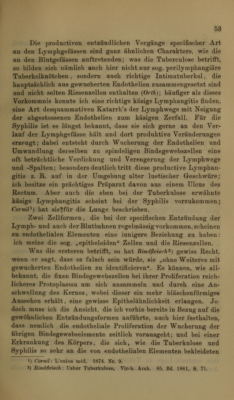 Die productiven entzündlichen Vorgänge specifischer Art an den Lymphgefässen sind ganz ähnlichen Charakters, wie die an den Blutgefässen auftretenden; was die Tuberculose betrifft, so bilden sich nämlich auch hier nicht nur sog. perilymphangiäre Tuberkelknötchen . sondern auch richtige Intimatuberkel, die hauptsächlich aus gewucherten Endothelien zusammengesetzt sind und nicht selten Riesenzellen enthalten (Orfh)', häufiger als dieses Vorkommnis konnte ich eine richtige käsige Lymphangitis finden, eine Art desquammativen Katarrh's der Lymphwege mit Neigung der abgestossenen Endothelien zum käsigen Zerfall. Für die Syphilis ist es längst bekannt, dass sie sich gerne an den Ver- lauf der Lymphgefässe hält und dort produktive Veränderungen erzeugt; dabei entsteht durch Wucherung der Endothelien und Umwandlung derselben zu spindeligen Bindegewebszellen eine oft beträchtliche Verdickung und Verengerung der Lymphwege und -Spalten; besonders deutlich tritt diese productive Lymphan- gitis z. B. auf in der Umgebung alter luetischer Geschwüre; ich besitze ein prächtiges Präparat davon aus einem Ulcus des Rectum. Aber auch die eben bei der Tuberkulose erwähnte käsige Lymphangitis scheint bei der Syphilis vorzukommen; CorniP) hat sie'^für die Lunge beschrieben. Zwei Zellformen , die bei der specifischen Entzündung der Lymph- und auch der Blutbahnen regelmässig vorkommen, scheinen zu endothelialen Elementen eine innigere Beziehung zu haben: ich meine die sog. ,^epitheloiden^^ Zellen und die Riesenzellen. Was die ersteren betrifft, so hat Binc/fleisch^) gewiss Recht, wenn er sagt, dass es falsch sein würde, sie ,,ohne Weiteres mit gewucherten Endothelien zu identificieren. Es können, wie all- bekannt, die fixen Bindegewebszellen bei ihrer Proliferation reich- licheres Protoplasma um sich ansammeln und durch eine An- schwellung des Kernes, wobei dieser ein mehr bläschenförmiges Aussehen erhält, eine gewisse Epithelähnlichkeit erlangen. Je- doch muss ich die Ansicht, die ich vorhin bereits in Bezug auf die gewöhnlichen Entzündungsformen anführte, auch hier festhalten, dass nemlich die endotheliale Proliferation der Wucherung der übrigen Bindegewebselemente zeitlich vorausgeht; und bei einer Erkrankung des Körpers, die sich, wie die Tuberkulose und Syphilis so sehr an die von endothelialen Elementen bekleideten 1) Cornü: L'imion med. 1874. Nr. 9. 2) Bindfleisch: Ueber Tuberkulose. Virch. Arch. 85. Bd. 1881. S. 71.