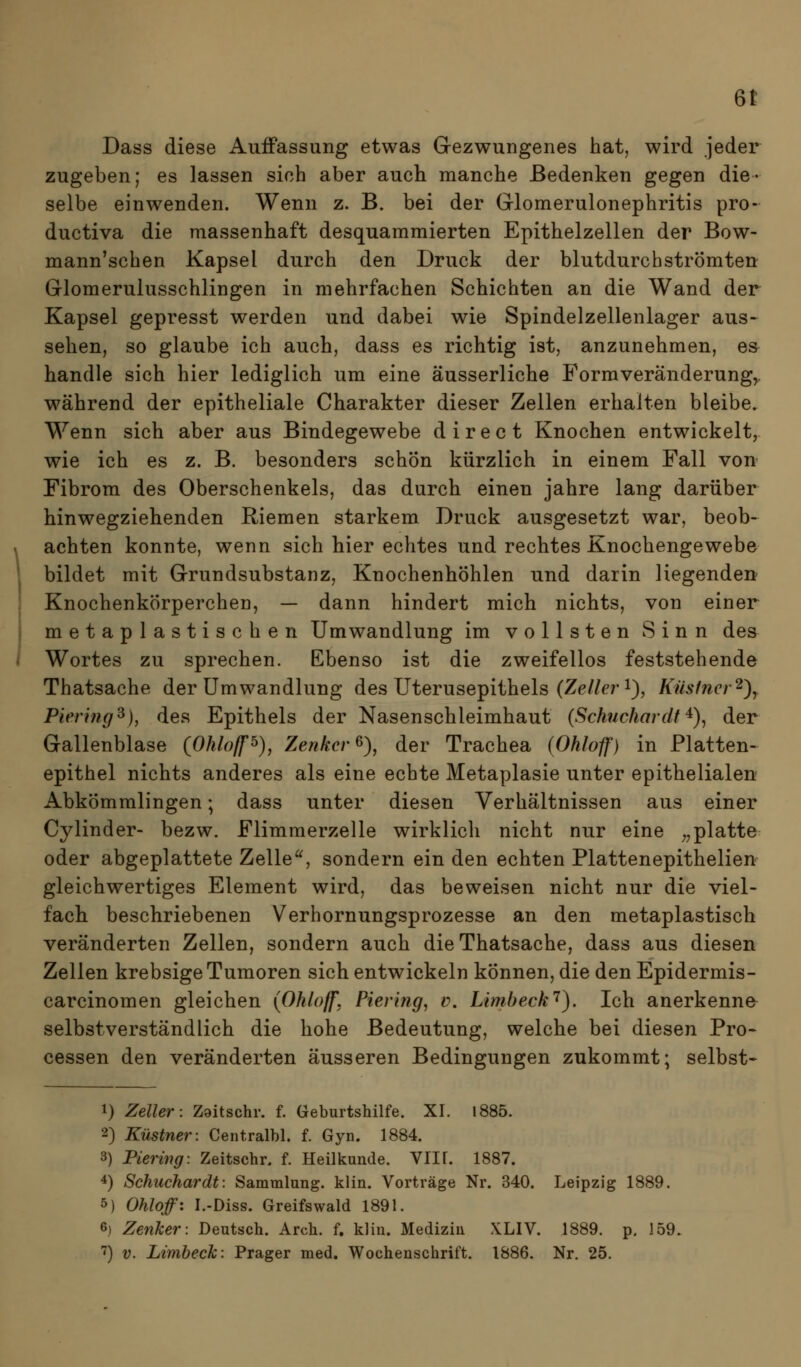 6^ Dass diese Auffassung etwas Gezwungenes hat, wird jeder zugeben; es lassen sich aber auch manche Bedenken gegen die- selbe einwenden. Wenn z. B. bei der Glomerulonephritis pro- ductiva die massenhaft desquammierten Epithelzellen der Bow- mann'schen Kapsel durch den Druck der blutdurchströmten Glomerulusschlingen in mehrfachen Schichten an die Wand der Kapsel gepresst werden und dabei wie Spindelzellenlager aus- sehen, so glaube ich auch, dass es richtig ist, anzunehmen, es- handle sich hier lediglich um eine äusserliche Forraveränderung^ während der epitheliale Charakter dieser Zellen erhalten bleibe. Wenn sich aber aus Bindegewebe direct Knochen entwickelt, wie ich es z. B. besonders schön kürzlich in einem Fall von- Fibrom des Oberschenkels, das durch einen jähre lang darüber hinwegziehenden Riemen starkem Druck ausgesetzt war, beob- achten konnte, wenn sich hier echtes und rechtes Knochengewebe bildet mit Grundsubstanz, Knochenhöhlen und darin liegenden Knochenkörperchen, — dann hindert mich nichts, von einer metaplastischen Umwandlung im vollsten Sinn des Wortes zu sprechen. Ebenso ist die zweifellos feststehende Thatsache der Umwandlung des Uterusepithels (Ze/Ze?-1), Kus1ncr'^\ Piering^), des Epithels der Nasenschleimhaut (Schuchardt^)^ der Gallenblase {Ohlojf^), Zenker^), der Trachea {Ohloff) in Platten- epithel nichts anderes als eine echte Metaplasie unter epithelialen Abkömmlingen; dass unter diesen Verhältnissen aus einer Cylinder- bezw. Flimmerzelle wirklich nicht nur eine ^^platte oder abgeplattete Zelle, sondern ein den echten Plattenepithelien gleichwertiges Element wird, das beweisen nicht nur die viel- fach beschriebenen Verhornungsprozesse an den metaplastisch veränderten Zellen, sondern auch die Thatsache, dass aus diesen Zellen krebsige Tumoren sich entwickeln können, die den Epidermis- carcinomen gleichen {Ohloff, Pieri?ig, v. Limbeck'^). Ich anerkenne selbstverständlich die hohe Bedeutung, welche bei diesen Pro- cessen den veränderten äusseren Bedingungen zukommt; selbst- 1) Zeller: Zaitschr. f. Geburtshilfe. XL 1885. 2) Küstner: Centralbl. f. Gyn. 1884. 3) Pierwg: Zeitschr. f. Heilkunde. VII[. 1887. *) Schuchardt: Sammlung, klin. Vorträge Nr. 340. Leipzig 1889. 5) Ohloff: L-Diss. Greifswald 1891. 6) Zenker: Deutsch. Arch. f. klin. Medizin XLIV. 1889. p. 159.