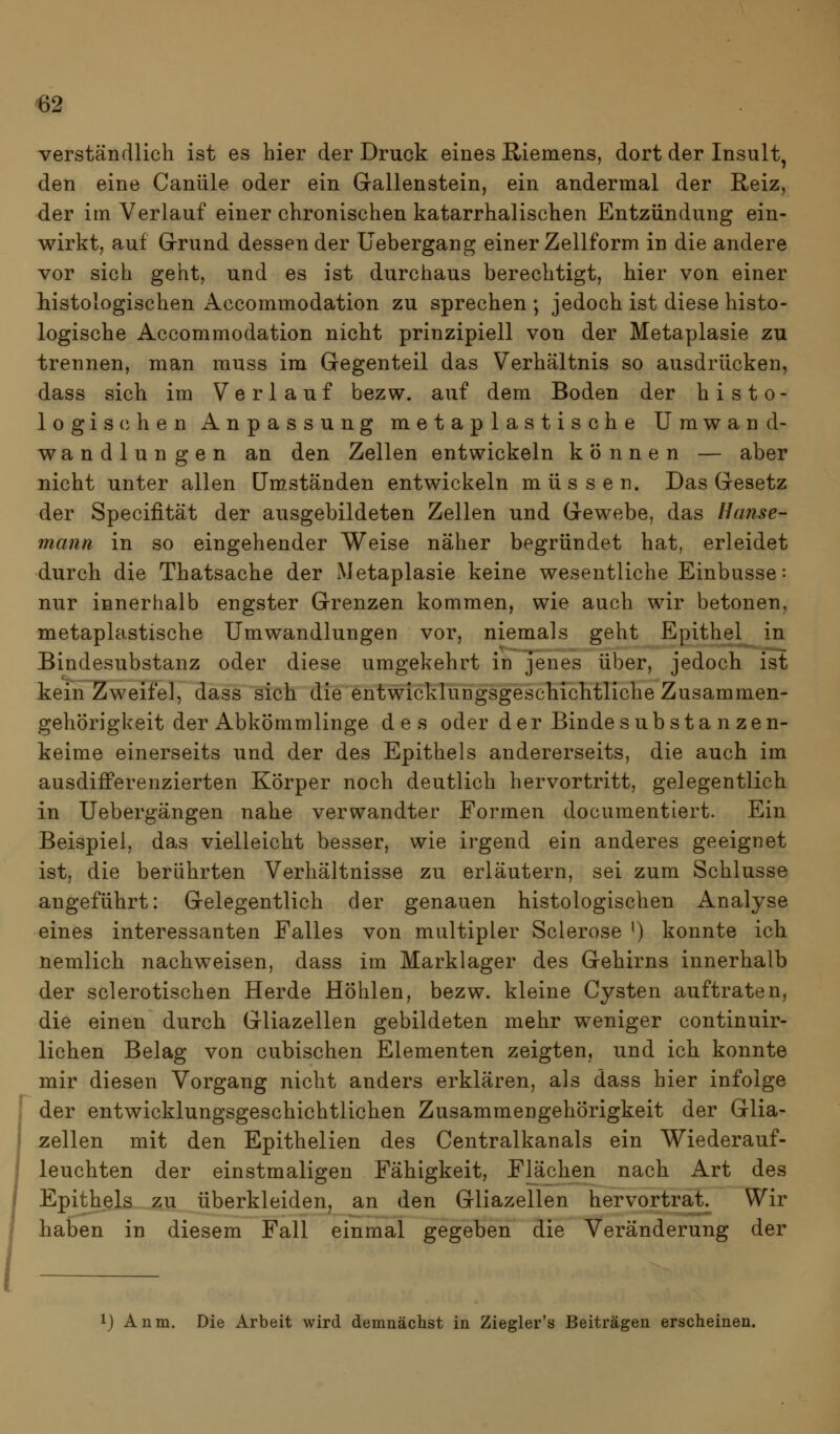verständlich ist es hier der Druck eines E,iemens, dort der Insult^ den eine Canüle oder ein Gallenstein, ein andermal der Reiz, der im Verlauf einer chronischen katarrhalischen Entzündung ein- wirkt, auf Grund dessen der Uebergang einer Zellform in die andere vor sich geht, und es ist durchaus berechtigt, hier von einer histologischen Accommodation zu sprechen ; jedoch ist diese histo- logische Accommodation nicht prinzipiell von der Metaplasie zu trennen, man muss im Gegenteil das Verhältnis so ausdrücken, dass sich im Verlauf bezw. auf dem Boden der histo- logischen Anpassung metaplastische Umwand- wandlungen an den Zellen entwickeln können — aber nicht unter allen üm.ständen entwickeln müssen. Das Gesetz der Specifität der ausgebildeten Zellen und Gewebe, das Hcmse- mann in so eingehender Weise näher begründet hat, erleidet durch die Thatsache der Metaplasie keine wesentliche Einbusse: nur innerhalb engster Grenzen kommen, wie auch wir betonen, metaplastische Umwandlungen vor, niemals geht Epithel in Bindesubstanz oder diese umgekehrt in jenes über, jedoch ist kein Zweifel, dass sich die entwicklungsgeschichtliche Zusammen- gehörigkeit der Abkömmlinge des oder der Binde substanzen- keime einerseits und der des Epithels andererseits, die auch im ausdifferenzierten Körper noch deutlich hervortritt, gelegentlich in Uebergängen nahe verwandter Formen documentiert. Ein Beispiel, das vielleicht besser, wie irgend ein anderes geeignet ist, die berührten Verhältnisse zu erläutern, sei zum Schlüsse angeführt: Gelegentlich der genauen histologischen Analyse eines interessanten Falles von multipler Sclerose ') konnte ich nemlich nachweisen, dass im Marklager des Gehirns innerhalb der sclerotischen Herde Höhlen, bezw. kleine Cysten auftraten, die einen durch Gliazellen gebildeten mehr weniger continuir- lichen Belag von cubischen Elementen zeigten, und ich konnte mir diesen Vorgang nicht anders erklären, als dass hier infolge der entwicklungsgeschichtlichen Zusammengehörigkeit der Glia- zellen mit den Epithelien des Centralkanals ein Wiederauf- leuchten der einstmaligen Fähigkeit, Flächen nach Art des Epithels zu überkleiden, an den Gliazellen hervortrat. Wir haben in diesem Fall einmal gegeben die Veränderung der ij Anm. Die Arbeit wird demnächst in Ziegler's Beiträgen erscheinen.
