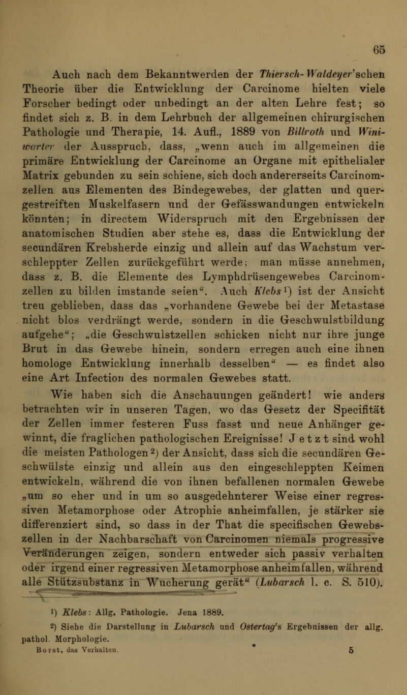 Auch nach dem Bekanntwerden der Thiersch-Waldeyer^sehen Theorie über die Entwicklung der Carcinome hielten viele Forscher bedingt oder unbedingt an der alten Lehre fest; so findet sich z. B. in dem Lehrbuch der allgemeinen chirurgischen Pathologie und Therapie, 14. Aufl., 1889 von Billroth und Wini- warter der Ausspruch, dass, ^^wenn auch im allgemeinen die primäre Entwicklung der Carcinome an Organe mit epithelialer Matrix gebunden zu sein schiene, sich doch andererseits Carcinom- zellen aus Elementen des Bindegewebes, der glatten und quer- gestreiften Muskelfasern und der Gefässwandungen entwickeln könnten; in directem Widerspruch mit den Ergebnissen der anatomischen Studien aber stehe es, dass die Entwicklung der secundären Krebsherde einzig und allein auf das Wachstum ver- schleppter Zellen zurückgeführt werde; man müsse annehmen, dass z. B, die Elemente des Lymphdrüsengewebes Carcinom- zellen zu bilden imstande seien. Auch K/ebs^) ist der Ansicht treu geblieben, dass das „vorhandene Gewebe bei der Metastase nicht blos verdrängt werde, sondern in die Geschwulstbildung aufgehe'^; „die Geschwulstzellen schicken nicht nur ihre junge Brut in das Gewebe hinein, sondern erregen auch eine ihnen homologe Entwicklung innerhalb desselben'^ — es findet also eine Art Infection des normalen Gewebes statt. Wie haben sich die Anschauungen geändert! wie ander« betrachten wir in unseren Tagen, wo das Gesetz der Specifität der Zellen immer festeren Fuss fasst und neue Anhänger ge- winnt, die fraglichen pathologischen Ereignisse! Jetzt sind wohl die meisten Pathologen 2j der Ansicht, dass sich die secundären Ge* schwülste einzig und allein aus den eingeschleppten Keimen entwickeln, während die von ihnen befallenen normalen Gewebe ;,um so eher und in um so ausgedehnterer Weise einer regres- siven Metamorphose oder Atrophie anheimfallen, je stärker sie differenziert sind, so dass in der That die specifischen Gewebs- zellen in der Nachbarschaft von Carcinomen niemals progressive V-eränderungen zeigen, sondern entweder sich passiv verhalten oder irgend einer regressiven Metamorphose anheimfallen, während alle Stützsubstanz in Wucherung gerät (Lubarsch 1. c. S. 510). 1) Klebs: Allg. Pathologie. Jena 1889. 2) Siehe die Darstellung in Lubarsch und Ostertag's Ergebnissen der allg. pathol. Morphologie. Borst, das Verhalten. 6