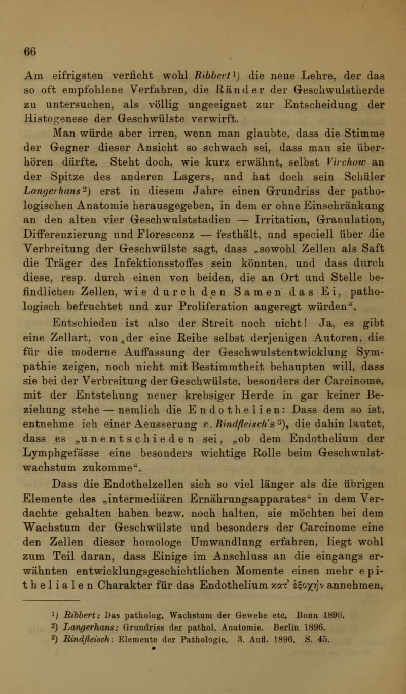 Am eifrigsten verficht wohl Ribhert^) die neue Lehre, der das so oft empfohlene Verfahren, die Ränder der Geschwulstherde zu untersuchen, als völlig ungeeignet zur Entscheidung der Histo£renese der G-eschwülste verwirft. Man würde aber irren, wenn man glaubte, dass die Stimme der Gregner dieser Ansicht so schwach sei, dass man sie über- hören dürfte. Steht doch, wie kurz erwähnt, selbst Virchow an der Spitze des anderen Lagers, und hat doch sein Schüler Langerhans^) erst in diesem Jahre einen Grrundriss der patho- logischen Anatomie herausgegeben, in dem er ohne Einschränkung an den alten vier Geschwulststadien — Irritation, Granulation, Differenzierung und Florescenz — festhält, und speciell über die Verbreitung der Geschwülste sagt, dass „sowohl Zellen als Saft die Träger des Infektionsstoffes sein könnten, und dass durch diese, resp. durch einen von beiden, die an Ort und Stelle be- findlichen Zellen, wie durch den Samen das Ei, patho- logisch befruchtet und zur Proliferation angeregt würden'^. Entschieden ist also der Streit noch nicht! Ja, es gibt eine Zellart, von^der eine Reihe selbst derjenigen Autoren, die für die moderne Auffassung der Geschwulstentwicklung Sym- pathie zeigen, noch nicht mit Bestimmtheit behaupten will, dass sie bei der Verbreitung der Geschwülste, besonders der Carcinome, mit der Entstehung neuer krebsiger Herde in gar keiner Be- ziehung stehe — nemlich die Endothelien: Dass dem so ist, entnehme ich einer Aeusserung v. Rind fleisch's^)^ die dahin lautet, dass es ,,unentschieden sei, „ob dem Endothelium der Lymphgefässe eine besonders wichtige Rolle beim Geschwulst- wachstum zukomme. Dass die Endothelzellen sich so viel länger als die übrigen Elemente des „intermediären Ernährungsapparates in dem Ver- dachte gehalten haben bezw. noch halten, sie möchten bei dem Wachstum der Geschwülste und besonders der Carcinome eine den Zellen dieser homologe Umwandlung erfahren, liegt wohl zum Teil daran, dass Einige im Anschluss an die eingangs er- wähnten entwicklungsgeschichtlichen Momente einen mehr epi- thelialen Charakter für das Endothelium xax I^o/tjv annehmen, 1) Ribbert: Das patholog, Wachstum der Gewebe etc. Bonn 1890. 2) Langerhans: Grundriss der pathol. Anatomie. Berlin 1896. 3) Bindfleisch: Elemente der Pathologie. 3. Aufl. 1896. S. 45.