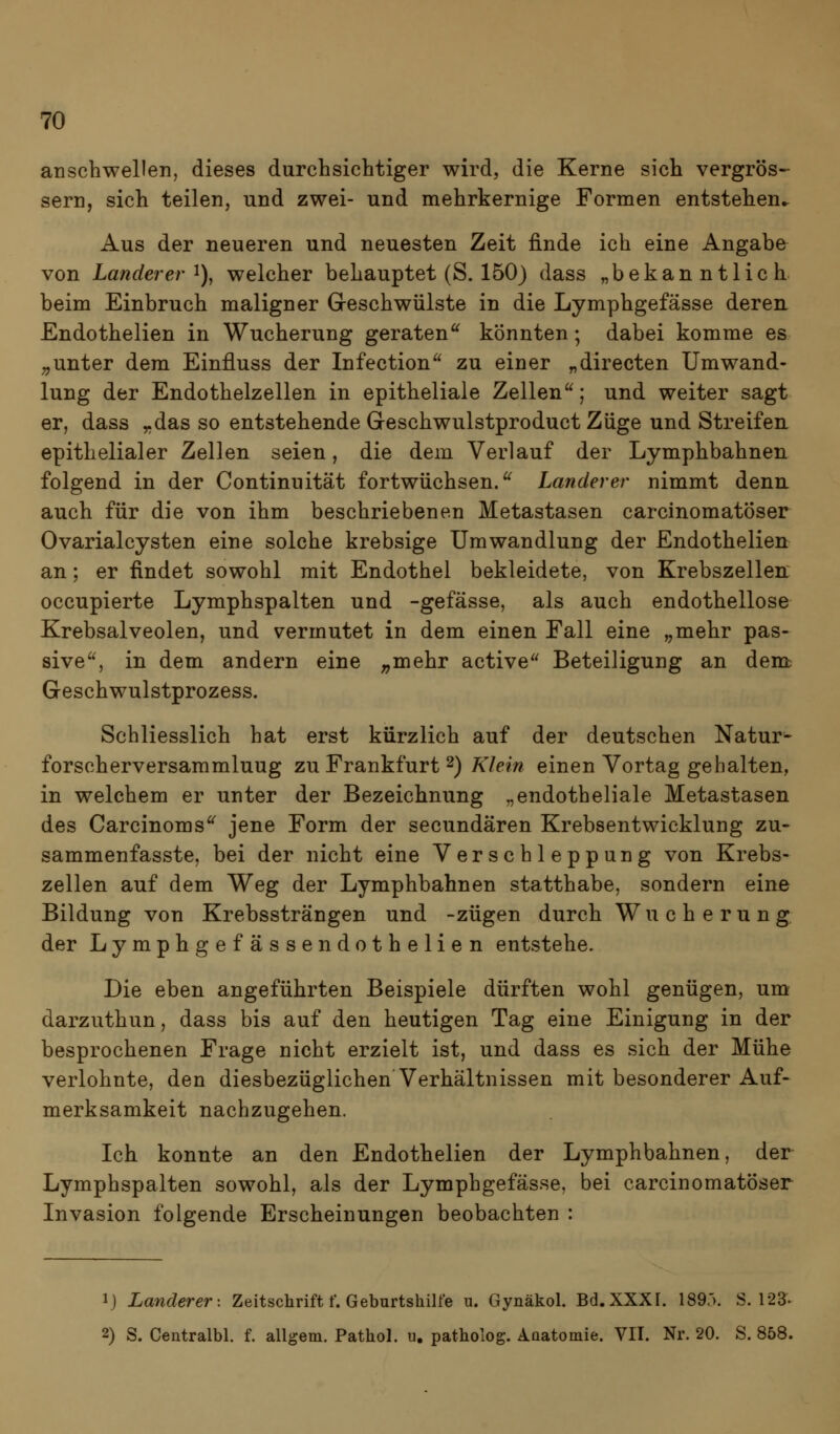 anschwellen, dieses durchsichtiger wird, die Kerne sich vergrös- sern, sich teilen, und zwei- und mehrkernige Formen entstehen^ Aus der neueren und neuesten Zeit finde ich eine Angabe von Lande?er ^), welcher behauptet (S. 150) dass „bekanntlich beim Einbruch maligner Greschwülste in die Lymphgefässe deren. Endothelien in Wucherung geraten^ könnten; dabei komme es „unter dem Einfluss der Infection zu einer „directen Umwand- lung der Endothelzellen in epitheliale Zellen; und weiter sagt er, dass „das so entstehende Greschwulstproduct Züge und Streifeu epithelialer Zellen seien, die dem Verlauf der Lymphbahnen folgend in der Continuität fortwüchsen. Landerer nimmt denu auch für die von ihm beschriebenen Metastasen carcinomatöser Ovarialcysten eine solche krebsige Umwandlung der Endothelien an; er findet sowohl mit Endothel bekleidete, von Krebszellen: occupierte Lymphspalten und -gefässe, als auch endothellose Krebsalveolen, und vermutet in dem einen Fall eine „mehr pas- sive, in dem andern eine ^^mehr active Beteiligung an dent Geschwulstprozess. Schliesslich hat erst kürzlich auf der deutschen Natur- forscherversammluug zu Frankfurt 2) Klein einen Vortag gehalten, in welchem er unter der Bezeichnung „endotheliale Metastasen des Carcinoms jene Form der secundären Krebsentwicklung zu- sammenfasste, bei der nicht eine Verschleppung von Krebs- zellen auf dem Weg der Lymphbahnen statthabe, sondern eine Bildung von Krebssträngen und -zügen durch Wucherung der Lymphgefässendothelien entstehe. Die eben angeführten Beispiele dürften wohl genügen, um darzuthun, dass bis auf den heutigen Tag eine Einigung in der besprochenen Frage nicht erzielt ist, und dass es sich der Mühe verlohnte, den diesbezüglichen Verhältnissen mit besonderer Auf- merksamkeit nachzugehen. Ich konnte an den Endothelien der Lymphbahnen, der Lymphspalten sowohl, als der Lymphgefässe, bei carcinomatöser Invasion folgende Erscheinungen beobachten : ij Landerer'. Zeitschrift f. Geburtshilfe n. Gynäkol. Bd.XXXI. 1893. S. 123. 2) S. Centralbl. f. allgem. Pathol. u. patholog. Aüatomie. VII. Nr. 20. S. 858.