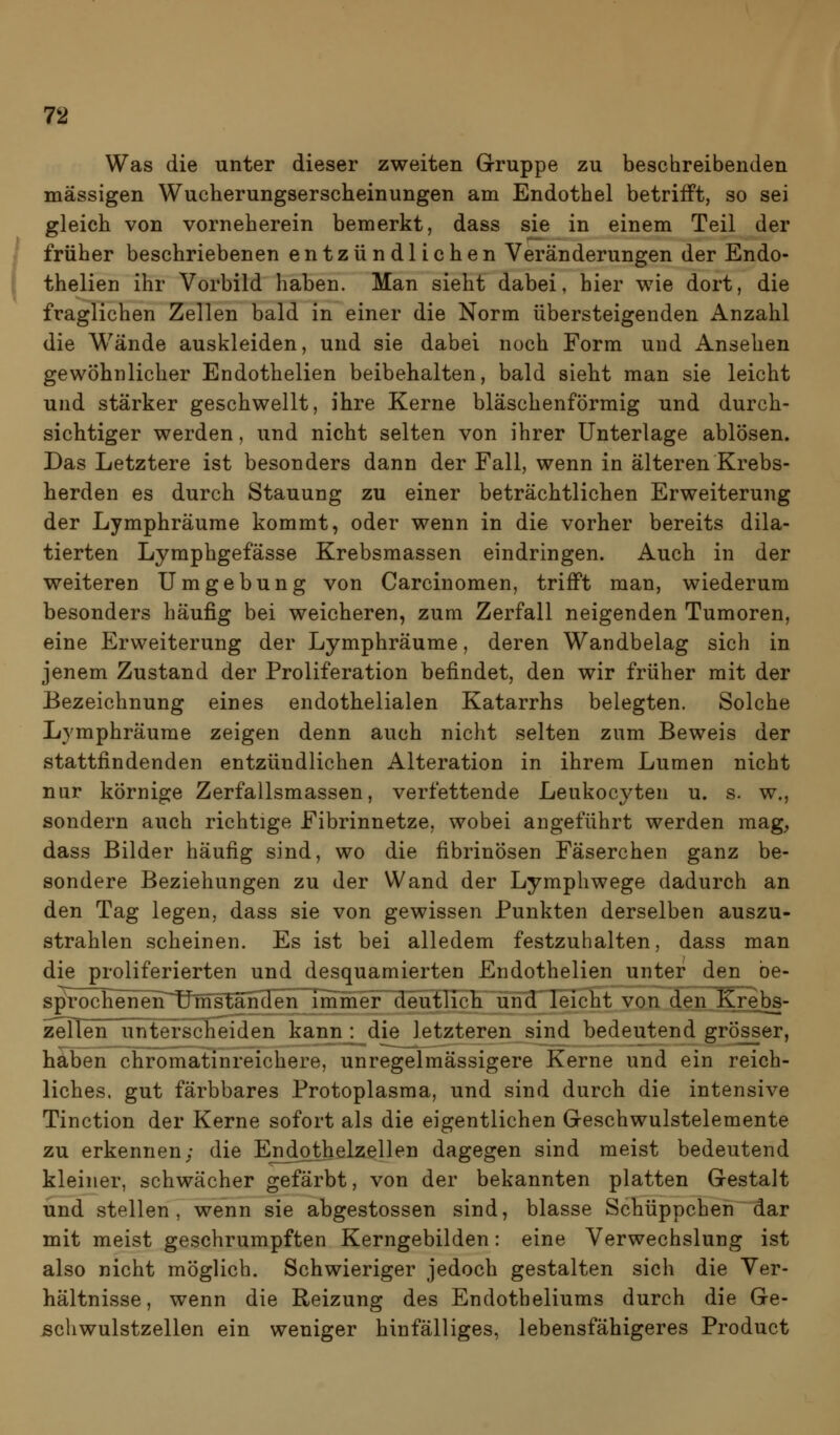 78 Was die unter dieser zweiten Gruppe zu beschreibenden massigen Wucherungserscheinungen am Endothel betrifft, so sei gleich von vorneherein bemerkt, dass sie in einem Teil der früher beschriebenen entzündlichen Veränderungen der Endo- thelien ihr Vorbild haben. Man sieht dabei, hier wie dort, die fraglichen Zellen bald in einer die Norm übersteigenden Anzahl die Wände auskleiden, und sie dabei noch Form und Ansehen gewöhnlicher Endothelien beibehalten, bald sieht man sie leicht und stärker geschwellt, ihre Kerne bläschenförmig und durch- sichtiger werden, und nicht selten von ihrer Unterlage ablösen. Das Letztere ist besonders dann der Fall, wenn in älteren Krebs- herden es durch Stauung zu einer beträchtlichen Erweiterung der Lymphräume kommt, oder wenn in die vorher bereits dila- tierten Lymphgefässe Krebsmassen eindringen. Auch in der weiteren Umgebung von Carcinomen, trifft man, wiederum besonders häufig bei weicheren, zum Zerfall neigenden Tumoren, eine Erweiterung der Lymphräume, deren Wandbelag sich in jenem Zustand der Proliferation befindet, den wir früher mit der Bezeichnung eines endothelialen Katarrhs belegten. Solche Lymphräume zeigen denn auch nicht selten zum Beweis der stattfindenden entzündlichen Alteration in ihrem Lumen nicht nur körnige Zerfallsmassen, verfettende Leukocyten u. s. w., sondern auch richtige Fibrinnetze, wobei angeführt werden mag^ dass Bilder häufig sind, wo die fibrinösen Fäserchen ganz be- sondere Beziehungen zu der Wand der Lymphwege dadurch an den Tag legen, dass sie von gewissen Punkten derselben auszu- strahlen scheinen. Es ist bei alledem festzuhalten, dass man die proliferierten und desquamierten Endothelien unter den be- sprochenen~UnTsTäncIen imiher deutlich ürid'Teicht von den Krebs- zellen unterscheiden kann : die letzteren sind bedeutend grösser, haben chromatinreichere, unregelmässigere Kerne und ein reich- liches, gut färbbares Protoplasma, und sind durch die intensive Tinction der Kerne sofort als die eigentlichen Greschwulstelemente zu erkennen; die End^thelzellen dagegen sind meist bedeutend kleiner, schwächer gefärbt, von der bekannten platten Gestalt und stellen, wenn sie abgestossen sind, blasse Schüppchen dar mit meist geschrumpften Kerngebilden: eine Verwechslung ist also nicht möglich. Schwieriger jedoch gestalten sich die Ver- hältnisse, wenn die Reizung des Endotheliums durch die Ge- Ächwulstzellen ein weniger hinfälliges, lebensfähigeres Product