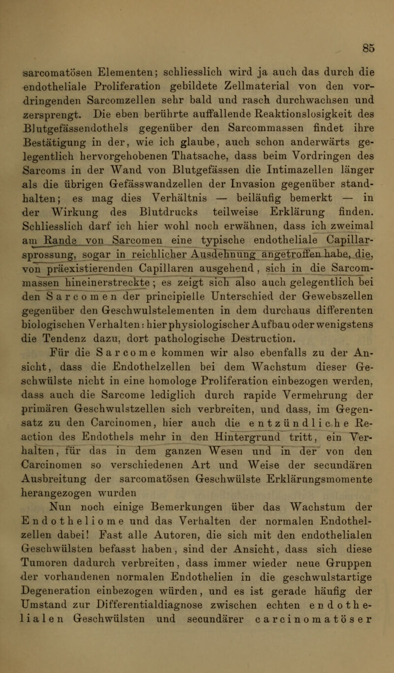 sarcomatÖsen Elementen; schliesslich wird ja auch das durch die endotheliale Proliferation gebildete Zellmaterial von den vor- dringenden Sarcomzellen sehr bald und rasch durchwachsen und zersprengt. Die eben berührte auffallende Reaktionslosigkeit des Blutgefässendothels gegenüber den Sarcommassen findet ihre Bestätigung in der, wie ich glaube, auch schon anderwärts ge- legentlich hervorgehobenen Thatsache, dass beim Vordringen des Sarcoms in der Wand von Blutgefässen die Intimazellen länger als die übrigen Gefässwandzellen der Invasion gegenüber stand- halten; es mag dies Verhältnis — beiläufig bemerkt — in der Wirkung des Blutdrucks teilweise Erklärung finden. Schliesslich darf ich hier wohl noch erwähnen, dass ich zweimal am Rande^^ypu Sarcomen eine typische endotheliale Capillar- sprossung, sogar in reichlicher Ausdehnung angetroffen habe, die, von präexistierenden Capillaren ausgehend , sich in die Sarcom- massen hineinerstreckte ; es zeigt sich also auch gelegentlich bei den Sarcomen der principielle Unterschied der Gewebszellen gegenüber den Geschwulstelementen in dem durchaus differenten biologischen Verhalten: hier physiologischer Auf bau oder wenigstens die Tendenz dazu, dort pathologische Destruction. Für die S a r c o m e kommen wir also ebenfalls zu der An- sicht, dass die Endothelzellen bei dem Wachstum dieser Ge- schwülste nicht in eine homologe Proliferation einbezogen werden, dass auch die Sarcome lediglich durch rapide Vermehrung der primären Geschwulstzellen sich verbreiten, und dass, im Gegen- satz zu den Carcinomen, hier auch die entzündliche E-e- action des Endothels mehr in den Hintergrund tritt, ein Ver- halten , für das in dem ganzen Wesen und in der von den Carcinomen so verschiedenen Art und Weise der secundären Ausbreitung der sarcomatÖsen Geschwülste Erklärungsmomente herangezogen wurden Nun noch einige Bemerkungen über das Wachstum der Endotheliome und das Verhalten der normalen Endothel- zellen dabei! Fast alle Autoren, die sich mit den endothelialen Geschwülsten befasst haben, sind der Ansicht, dass sich diese Tumoren dadurch verbreiten, dass immer wieder neue Gruppen der vorhandenen normalen Endothelien in die geschwulstartige Degeneration einbezogen würden, und es ist gerade häufig der Umstand zur Differentialdiagnose zwischen echten endothe- lialen Geschwülsten und secundärer carcinomatöser