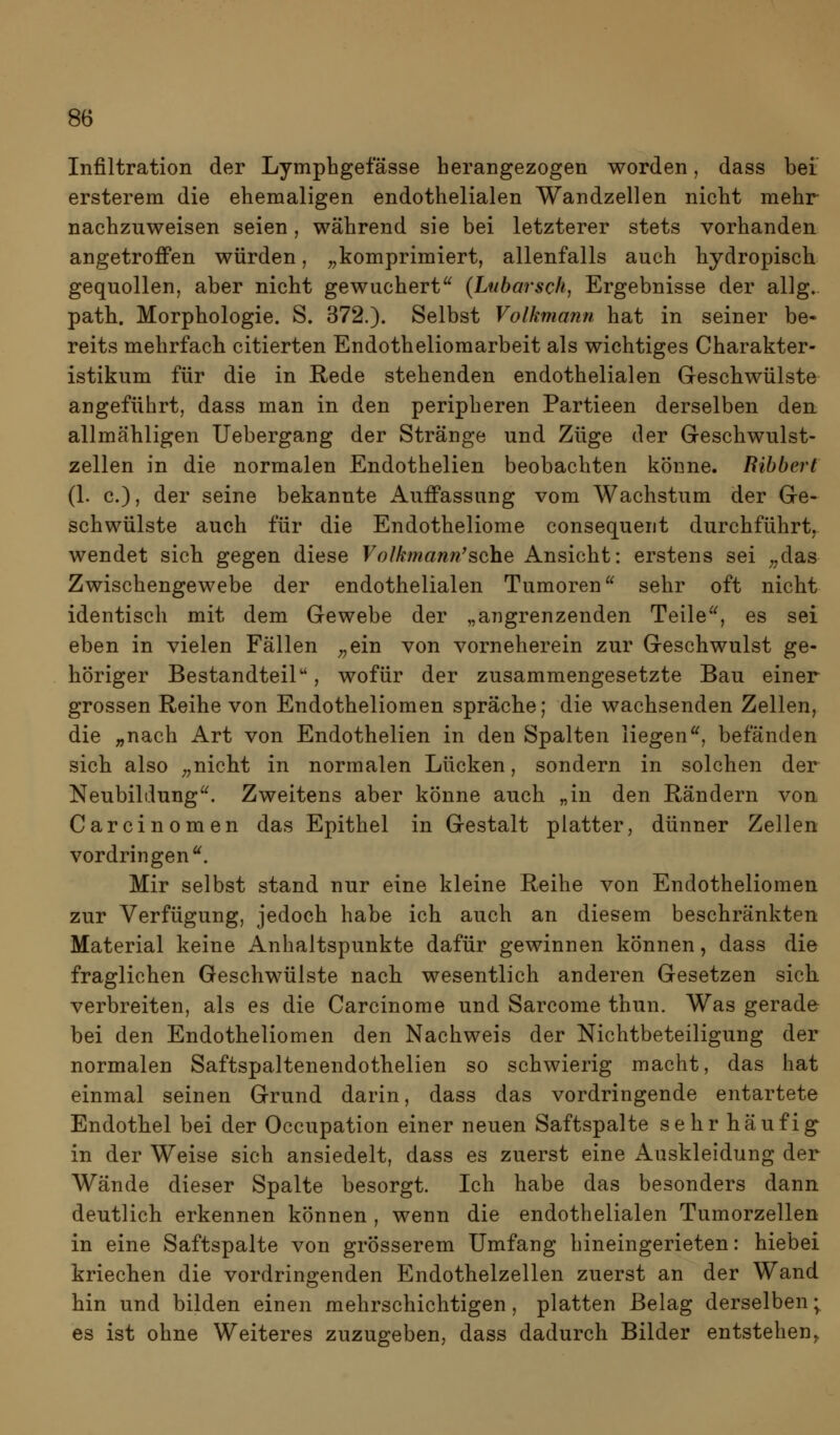 Infiltration der Lymphgefässe herangezogen worden, dass bei ersterem die ehemaligen endothelialen Wandzellen nicht mehr nachzuweisen seien, während sie bei letzterer stets vorhanden angetroffen würden, „komprimiert, allenfalls auch hydropisch gequollen, aber nicht gewuchert^^ {Ltibarsch, Ergebnisse der allg. path. Morphologie. S. 372.). Selbst Volkmann hat in seiner be- reits mehrfach citierten Endotheliomarbeit als wichtiges Charakter- istikum für die in Rede stehenden endothelialen Geschwülste angeführt, dass man in den peripheren Partieen derselben den allmähligen Uebergang der Stränge und Züge der Geschwulst- zellen in die normalen Endothelien beobachten könne. Bibbert (1. c), der seine bekannte Auffassung vom Wachstum der Ge- schwülste auch für die Endotheliome consequent durchführt, wendet sich gegen diese Volki?iann'sehe Ansicht: erstens sei ^/las Zwischengewebe der endothelialen Tumoren sehr oft nicht identisch mit dem Gewebe der „angrenzenden Teile, es sei eben in vielen Fällen „ein von vorneherein zur Geschwulst ge- höriger Bestandteil, wofür der zusammengesetzte Bau einer grossen Reihe von Endotheliomen spräche; die wachsenden Zellen, die ;,nach Art von Endothelien in den Spalten liegen, befänden sich also „nicht in normalen Lücken, sondern in solchen der Neubildung. Zweitens aber könne auch „in den Rändern von Carcinomen das Epithel in Gestalt platter, dünner Zellen vordringen. Mir selbst stand nur eine kleine Reihe von Endotheliomen zur Verfügung, jedoch habe ich auch an diesem beschränkten Material keine Anhaltspunkte dafür gewinnen können, dass die fraglichen Geschwülste nach wesentlich anderen Gesetzen sich verbreiten, als es die Carcinome und Sarcome thun. Was gerade bei den Endotheliomen den Nachweis der Nichtbeteiligung der normalen Saftspaltenendothelien so schwierig macht, das hat einmal seinen Grund darin, dass das vordringende entartete Endothel bei der Occupation einer neuen Saftspalte sehr häufig in der Weise sich ansiedelt, dass es zuerst eine Aaskleidung der Wände dieser Spalte besorgt. Ich habe das besonders dann deutlich erkennen können , wenn die endothelialen Tumorzellen in eine Saftspalte von grösserem Umfang hineingerieten: hiebei kriechen die vordringenden Endothelzellen zuerst an der Wand hin und bilden einen mehrschichtigen, platten Belag derselben; es ist ohne Weiteres zuzugeben, dass dadurch Bilder entstehen^