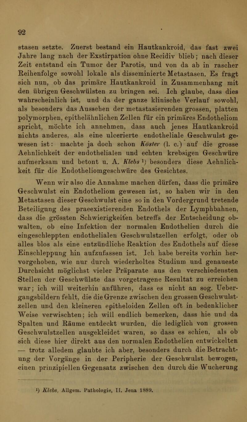 ^2 stasen setzte. Zuerst bestand ein Hautkankroid, das fast zwei Jahre lang nacli der Exstirpation ohne Recidiv blieb; nach dieser Zeit entstand ein Tumor der Parotis, und von da ab in rascher Reihenfolge sowohl lokale als disseminierte Metastasen. Es fragt sich nun, ob das primäre Hautkankroid in Zusammenhang mit den übrigen Geschwülsten zu bringen sei. Ich glaube, dass dies wahrscheinlich ist, und da der ganze klinische Verlauf sowohl, als besonders das Aussehen der metastasierenden grossen, platten polymorphen, epithelähnlichen Zellen für ein primäres Endotheliom spricht, möchte ich annehmen, dass auch jenes Hautkankroid nichts anderes, als eine ulcerierte endotheliale Geschwulst ge- wesen ist: machte ja doch schon Kösler (1. c.) auf die grosse Aehnlichkeit der endothelialen und echten krebsigen Geschwüre aufmerksam und betont u. A. Klebs ij besonders diese Aehnlich- keit für die Endotheliomgeschwüre des Gesichtes. Wenn wir also die Annahme machen dürfen, dass die primäre Geschwulst ein Endotheliom gewesen ist, so haben wir in den Metastasen dieser Geschwulst eine so in den Vordergrund tretende Beteiligung des praeexistierenden Endothels der Lymphbahnen, dass die grössten Schwierigkeiten betreifs der Entscheidung ob- walten, ob eine Infektion der normalen Endothelien durch die eingeschleppten endothelialen Geschwulstzellen erfolgt, oder ob alles blos als eine entzündliche Reaktion des Endothels auf diese Einschleppung hin aufzufassen ist. Ich habe bereits vorhin her- vorgehoben, wie nur durch wiederholtes Studium und genaueste Durchsicht möglichst vieler Präparate aus den verschiedensten Stellen der Geschwülste das vorgetragene Resultat zu erreichen war; ich will weiterhin anführen, dass es nicht an sog. Ueber- gangsbildern fehlt, die die Grenze zwischen den grossen Geschwulst- gellen und den kleineren epitheloiden Zellen oft in bedenklicher Weise verwischten; ich will endlich bemerken, dass hie und da Spalten und Räume entdeckt wurden, die lediglich von grossen Geschwulstzellen ausgekleidet waren, so dass es schien, als ob sich diese hier direkt aus den normalen Endothelien entwickelten — trotz alledem glaubte ich aber, besonders durch die Betracht- ung der Vorgänge in der Peripherie der Geschwulst bewogen, einen prinzipiellen Gegensatz zwischen den durch die Wucherung 1) Klehs, Allgem. Pathologie, IT. Jeua 1889.