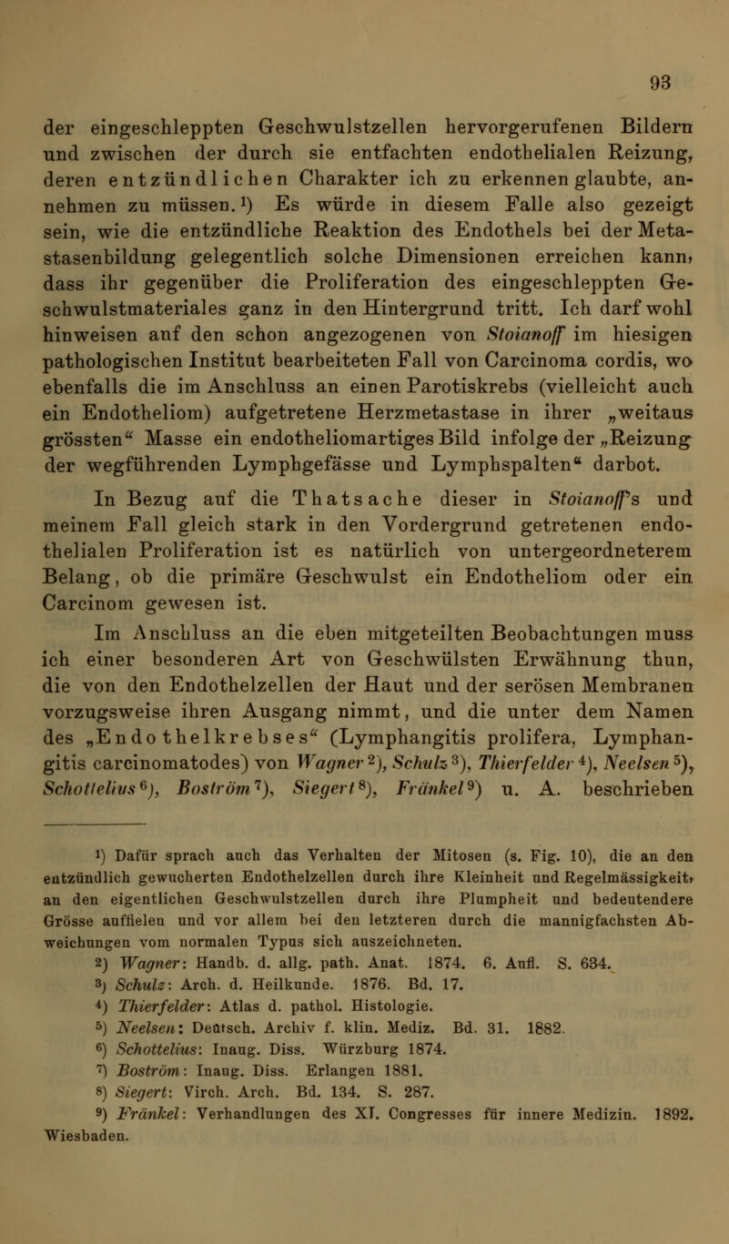 der eingeschleppten Geschwulstzellen hervorgerufenen Bildern und zwischen der durch sie entfachten endothelialen Reizung^ deren entzündlichen Charakter ich zu erkennen glaubte, an- nehmen zu müssen. 1) Es würde in diesem Falle also gezeigt sein, wie die entzündliche Reaktion des Endothels bei der Meta- stasenbildung gelegentlich solche Dimensionen erreichen kann» dass ihr gegenüber die Proliferation des eingeschleppten Gre- schwulstmateriales ganz in den Hintergrund tritt. Ich darf wohl hinweisen auf den schon angezogenen von Stoianoff im hiesigen pathologischen Institut bearbeiteten Fall von Carcinoma cordis, wo ebenfalls die im Anschluss an einen Parotiskrebs (vielleicht auch ein Endotheliom) aufgetretene Herzmetastase in ihrer „weitaus grössten^^ Masse ein endotheliomartiges Bild infolge der „Reizung^ der wegführenden Lymphgefässe und Lymphspalten*' darbot. In Bezug auf die Thatsache dieser in Stoianoffs und meinem Fall gleich stark in den Vordergrund getretenen endo- thelialen Proliferation ist es natürlich von untergeordneterem Belang, ob die primäre Geschwulst ein Endotheliom oder ein Carcinom gewesen ist. Im Anschluss an die eben mitgeteilten Beobachtungen muss ich einer besonderen Art von Geschwülsten Erwähnung thun^ die von den Endothelzellen der Haut und der serösen Membranen vorzugsweise ihren Ausgang nimmt, und die unter dem Namen des „Endothelkrebses (Lymphangitis prolifera, Lymphan- gitis carcinomatodes) von Wagner 2), Schuh 3), Thierfeider 4), Neelsen ^)y Schotlelivs^), Boström'^}, Siegert^), Fränkel^) u. A. beschrieben 1) Dafür sprach auch das Verhalten der Mitosen (s. Fig. 10), die an den entzündlich gewncherten Endothelzellen durch ihre Kleinheit und Regelmässigkeitr an den eigentlichen Geschwulstzellen durch ihre Plumpheit und bedeutendere Grösse auffielen und vor allem hei den letzteren durch die mannigfachsten Ab- weichungen vom normalen Typus sich auszeichneten. 2) Wagner: Handb. d. allg. path. Anat. 1874. 6. Aufl. S. 634. 3) Schulz-. Arch. d. Heilkunde. 1876. Bd. 17. 4) Thierf eider'. Atlas d. pathol. Histologie. 5) Neelsen: Deutsch. Archiv f. klin. Mediz. Bd. 31. 1882. 6) Schottelius: Inaug. Diss. Würzburg 1874. '') Boström: Inaug. Diss. Erlangen 1881. 8) Siegert: Virch. Arch. Bd. 134. S. 287. 9) Fränkel: Verhandlungen des XI. Congresses für innere Medizin. 1892» Wiesbaden.