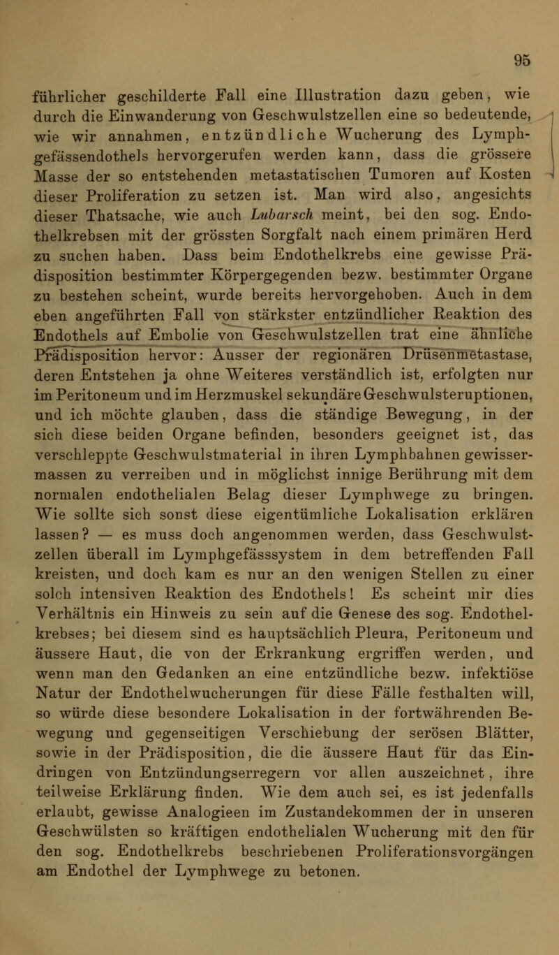 führlicher geschilderte Fall eine Illustration dazu geben, wie durch die Einwanderung von Geschwulstzellen eine so bedeutende, wie wir annahmen, entzündliche Wucherung des Lymph- gefässendothels hervorgerufen werden kann, dass die grössere Masse der so entstehenden metastatischen Tumoren auf Kosten dieser Proliferation zu setzen ist. Man wird also, angesichts dieser Thatsache, wie auch Lubarsch meint, bei den sog. Endo- thelkrebsen mit der grössten Sorgfalt nach einem primären Herd zu suchen haben. Dass beim Endothelkrebs eine gewisse Prä- disposition bestimmter Körpergegenden bezw. bestimmter Organe zu bestehen scheint, wurde bereits hervorgehoben. Auch in dem eben angeführten Fall von stärkster entzündlicher Reaktion des Endothels auf Embolie von Geschwulstzellen trat eine ähnliche Pfädlsposition hervor: Ausser der regionären Drüsenmetastase, deren Entstehen ja ohne Weiteres verständlich ist, erfolgten nur im Peritoneum und im Herzmuskel sekundäre Geschwulsteruptionen, und ich möchte glauben, dass die ständige Bewegung, in der sich diese beiden Organe befinden, besonders geeignet ist, das verschleppte Geschwulstmaterial in ihren Lymphbahnen gewisser- massen zu verreiben und in möglichst innige Berührung mit dem normalen endothelialen Belag dieser Lymphwege zu bringen. Wie sollte sich sonst diese eigentümliche Lokalisation erklären lassen? — es muss doch angenommen werden, dass Geschwulst- zellen überall im Lymphgefässsystem in dem betreffenden Fall kreisten, und doch kam es nur an den wenigen Stellen zu einer solch intensiven Reaktion des Endothels 1 Es scheint mir dies Verhältnis ein Hinweis zu sein auf die Genese des sog. Endothel- krebses; bei diesem sind es hauptsächlich Pleura, Peritoneum und äussere Haut, die von der Erkrankung ergriffen werden, und wenn man den Gedanken an eine entzündliche bezw. infektiöse Natur der Endothelwucherungen für diese Fälle festhalten will, so würde diese besondere Lokalisation in der fortwährenden Be- wegung und gegenseitigen Verschiebung der serösen Blätter, sowie in der Prädisposition, die die äussere Haut für das Ein- dringen von Entzündungserregern vor allen auszeichnet, ihre teilweise Erklärung finden. Wie dem auch sei, es ist jedenfalls erlaubt, gewisse Analogieen im Zustandekommen der in unseren Geschwülsten so kräftigen endothelialen Wucherung mit den für den sog. Endothelkrebs beschriebenen Proliferationsvorgängen am Endothel der Lymphwege zu betonen.