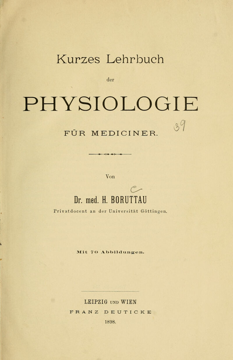 Kurzes Lehrbuch der PHYSIOLOGIE FÜR MEDICINER. -» •!♦ ♦!• ■*- Von O Dr. med. H. BORUTTAU Privatdocent an der Universität Göttinnen. JVJIt 70 A.l)l>ilcl\iiig,'en. LEIPZIG und WIEN FRANZ DETJTICKE 1898.