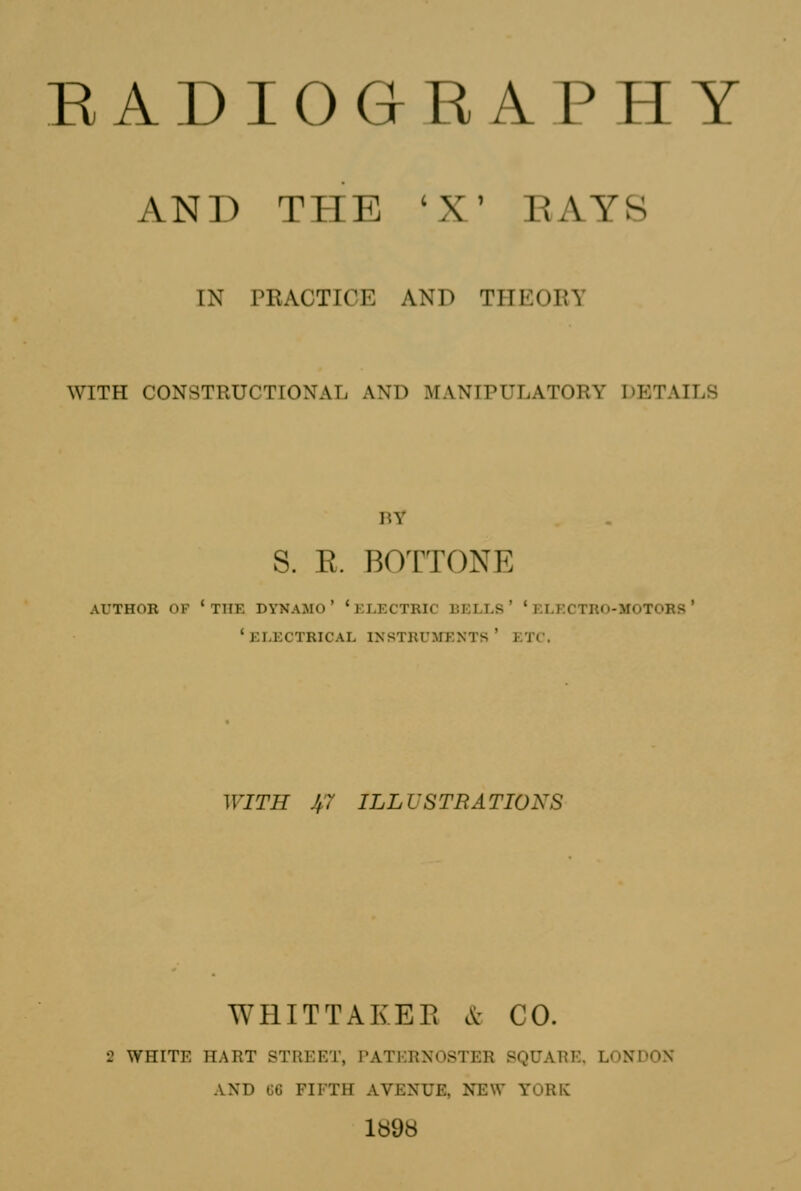 AND THE 'X' EAY8 IN PRACTICE AND THEORY WITH CONSTRUCTIONAL AND MANIPULATORY DETAILS BY S. E. BOTTONE author of * the dynamo ' ' electric bells ' ' electro-motors * 'electrical instruments' etc. WITH J^7 ILLUSTRATIONS WHITTAKER c^^ CO. 2 WHITE HART STREET, PATERNOSTER SQUARE. LONDON AND (56 FIFTH AVENUE, NEW YORK 1898