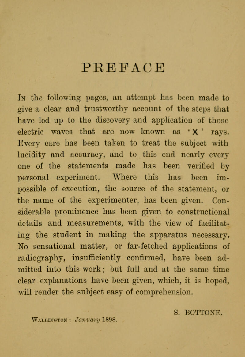 PEEFACE Jn the following pages, an attempt has been made to give a clear and trustworthy account of the steps tliat have led up to the discovery and application of those electric waves that are now known as ' X ' rays. Every care has been taken to treat the subject with lucidity and accuracy, and to this end nearly every one of the statements made has been verified by personal experiment. Where this has been im- possible of execution, the source of the statement, or the name of the experimenter, has been given. Con- siderable prominence has been given to constructional details and measurements, with the view of facilitat- ing the student in making the apparatus necessary. No sensational matter, or far-fetched applications of radiography, insufficiently confirmed, have been ad- mitted into this work; but full and at the same time clear explanations have been given, which, it is hoped, will render the subject easy of comprehension. S. BOTTONE. Watjjxgton : January 1898.