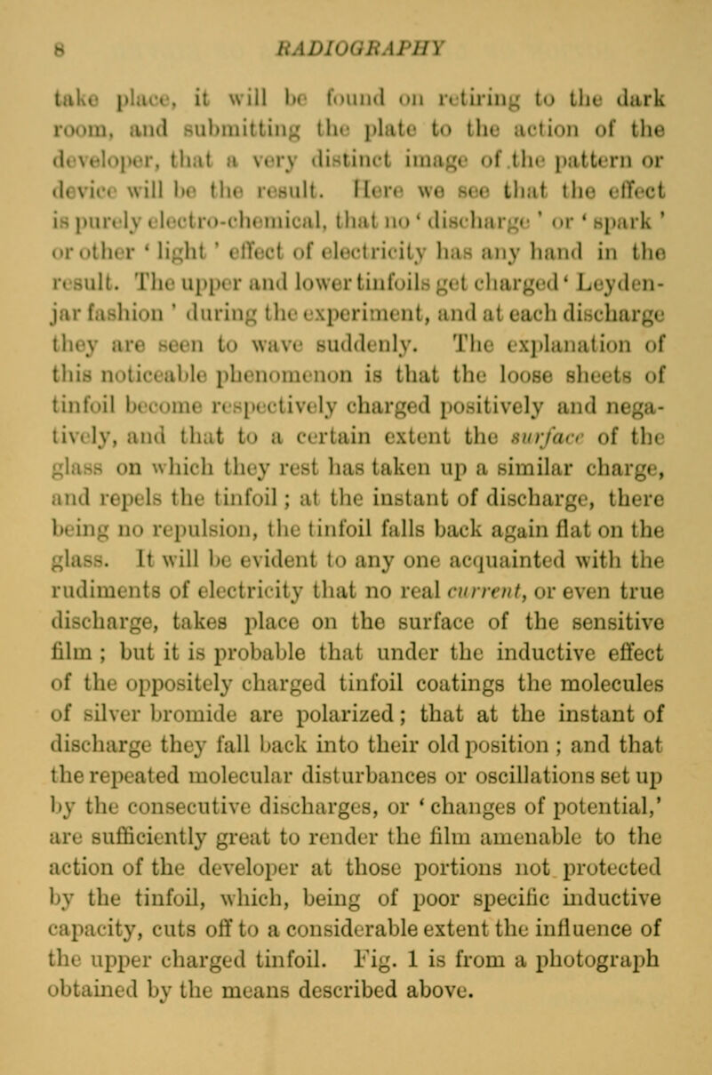 tako place, il will lio f»)iiii(l uu retiring tu Iht* dark room, and submitting the plate to the action of the developer, that a very distinct image of (Ik i»:itt« rn or device will he the result, flero we see that the elToct is purely electro-chemical, that no * discharge ' or * spark ' or other * light' elTect of electricity has any hand in Iho result. The upper and lower tinfoils get charged * Leyden- jar fashion ' during the cxpcriinent, and at each discharge they are seen to wave suddenly. The cxi)lanation of this noticeable phenomenon is that the loose slieets of tinfoil become respectively charged positively and nega- tively, and that to a certain extent the surface of the glass on which they rest has taken up a similar charge, and repels the tinfoil; at the instant of discharge, there being no repulsion, the tinfoil falls back again flat on the glass. It will be evident to any one acquainted with the rudiments of electricity that no real current, or even true discharge, takes place on the surface of the sensitive film ; but it is probable that under the inductive effect of the oppositely charged tinfoil coatings the molecules of silver bromide are polarized; that at the instant of discharge they fall back into their old position ; and that the repeated molecular disturbances or oscillations set up by the consecutive discharges, or * changes of potential,' are sufficiently great to render the film amenable to the action of the developer at those portions not jn'otected by the tinfoil, which, being of poor specific inductive capacity, cuts off to a considerable extent the influence of the upper charged tinfoil. Fig. 1 is from a photograph obtained by the means described above.