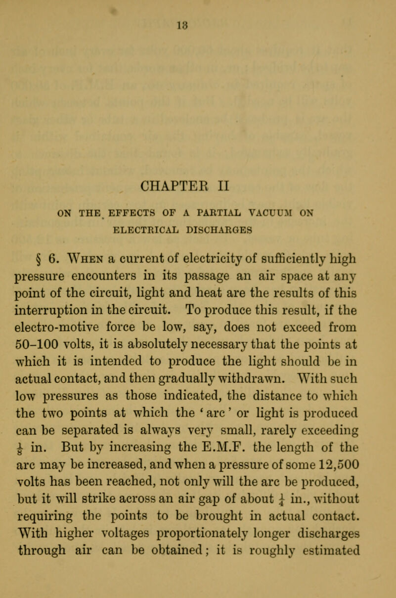 V6 CHAPTER II ON THE EFFECTS OF A PARTIAL VACUUM ON ELECTRICAL DISCHARGES § 6. When a current of electricity of sufficiently high pressure encounters in its passage an air space at any point of the circuit, light and heat are the results of this interruption in the circuit. To produce this result, if the electro-motive force be low, say, does not exceed from 50-100 volts, it is absolutely necessary that the points at which it is intended to produce the light should be in actual contact, and then gradually withdrawn. With such low pressures as those indicated, the distance to which the two points at which the * arc' or light is produced can be separated is always very small, rarely exceeding ^ in. But by increasing the E.M.F. the length of the arc may be increased, and when a pressure of some 12,500 volts has been reached, not only will the arc be produced, but it will strike across an air gap of about i in., without requiring the points to be brought in actual contact. With higher voltages proportionately longer discharges through air can be obtained; it is roughly estimated