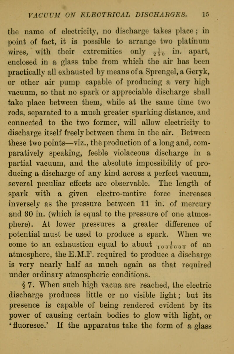 the name of electricity, no discharf^e takes place ; in point of fact, it is possible to arrange two platinum wires, with their extremities only 77,',, in. apart, enclosed in a glass tube from which the air has been practically all exhausted by means of a Sprengel, a Geryk, or other air pump capable of producing a very high vacuum, so that no spark or appreciable discharge shall take place between them, while at the same time two rods, separated to a much greater sparking distance, and connected to the two former, will allow electricity to discharge itself freely between them in the air. Between these two points—viz., the production of a long and, com- paratively speaking, feeble violaceous discharge in a partial vacuum, and the absolute impossibility of pro- ducing a discharge of any kind across a perfect vacuum, several peculiar effects are observable. The length of spark with a given electro-motive force increases inversely as the pressure between 11 in. of mercury and 30 in. (which is equal to the pressure of one atmos- phere). At lower pressures a greater difference of potential must be used to produce a spark. When we come to an exhaustion equal to about tuu^ott of an atmosphere, theE.M.F. required to produce a discharge is very nearly half as much again as that required under ordinary atmospheric conditions. § 7. When such high vacua are reached, the electric discharge produces httle or no visible light; but its presence is capable of being rendered evident by its power of causing certain bodies to glow with light, or ' fluoresce.' If the apparatus take the form of a glass