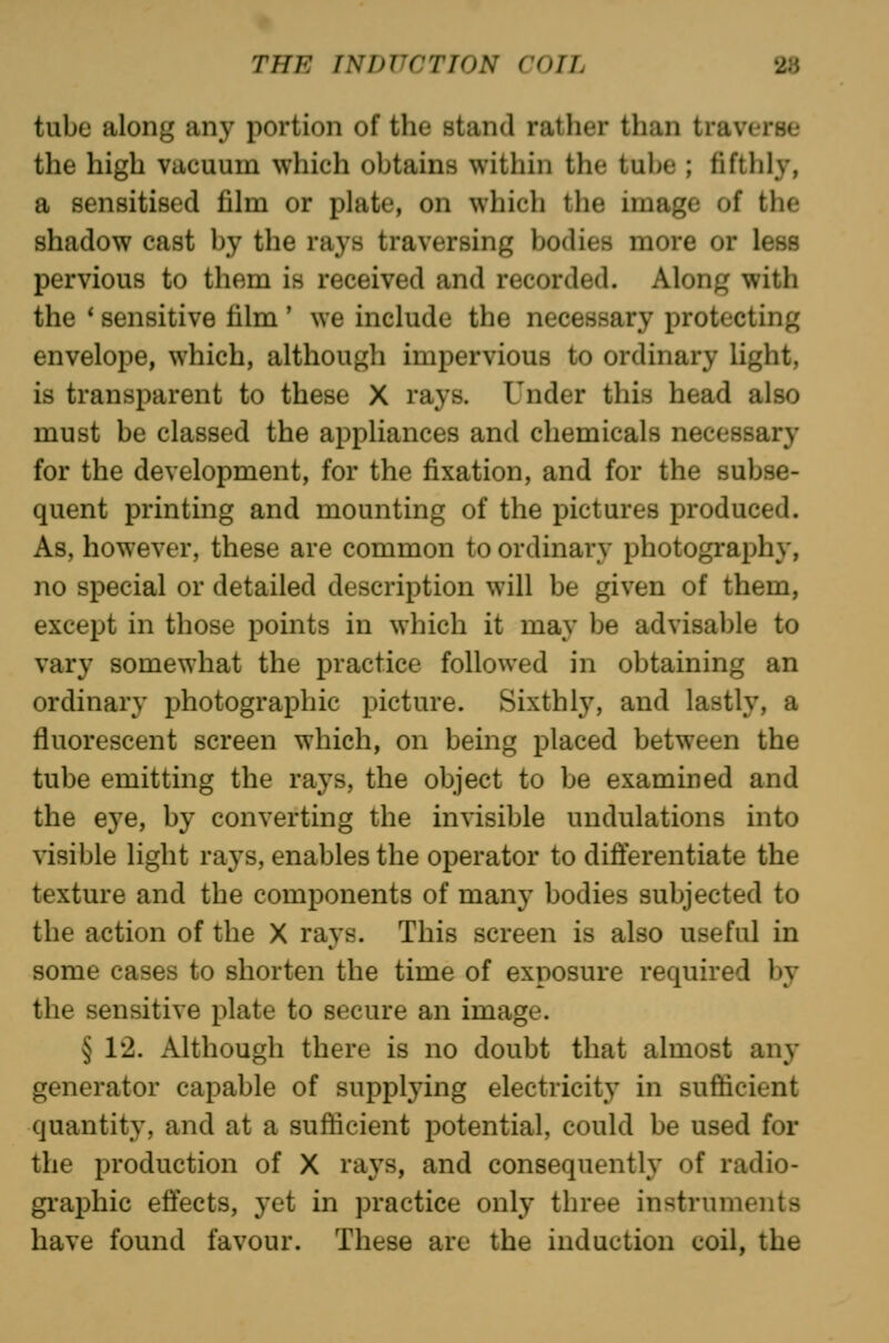 tube along any portion of the stand rather than traverse the high vacuum which obtains within the tube ; fifthly, a sensitised film or plate, on which the image of the shadow cast by the rays traversing bodies more or less pervious to them is received and recorded. Along with the * sensitive film ' we include the necessary protecting envelope, which, although impervious to ordinary light, is transparent to these X rays. Under this head also must be classed the appliances and chemicals necessary for the development, for the fixation, and for the subse- quent printing and mounting of the pictures produced. As, however, these are common to ordinary photography, no special or detailed description will be given of them, except in those points in which it may be advisable to vary somewhat the practice followed in obtaining an ordinary photographic picture. Sixthly, and lastly, a fluorescent screen which, on being placed between the tube emitting the rays, the object to be examined and the eye, by converting the invisible undulations into visible light rays, enables the operator to differentiate the texture and the components of many bodies subjected to the action of the X rays. This screen is also useful in some cases to shorten the time of exposure required by the sensitive plate to secure an image. § 1'2. Although there is no doubt that almost any generator capable of supplying electricity in sufficient quantity, and at a sufficient potential, could be used for the production of X rays, and consequently of radio- graphic effects, yet in practice only three instruments have found favour. These are the induction coil, the