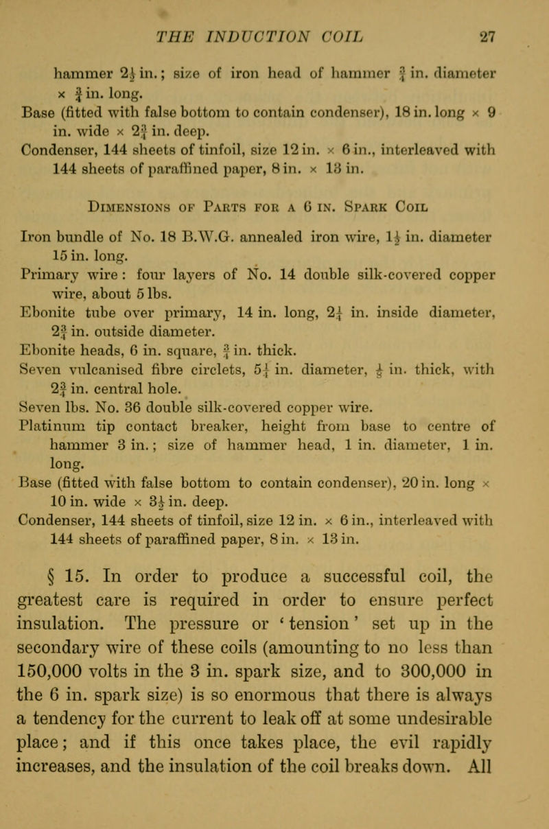 hammer 2] in.; si/e of iron head of hammer f in. diameter X J in. long. Base (fitted with false bottom to contain condenser), 18 in. long x 9 in. wide x 2.^ in. deep. Condenser, 144 sheets of tinfoil, size 12 in. x 6 in., interleaved with 144 sheets of paraffined paper, Bin. x 13 in. Dimensions of Parts for a C in. Spark Coil Iron bundle of No. 18 B.W.G. annealed iron wire, 1| in. diameter 15 in. long. Primary wire : four layers of No. 14 double silk-covered copper wire, about 5 lbs. Ebonite tube over primary, 14 in. long, 2.{ in. inside diameter, 2.^ in. outside diameter. Elionite heads, 6 in. square, ^ in. thick. Seven vulcanised fibre circlets, 5| in. diameter, ^ in. thick, with 2f in. central hole. Seven lbs. No. 36 double silk-covered copper wire. Platinum tip contact breaker, height from base to centre of hammer 3 in.; size of hammer head, 1 in. diameter, 1 in. long. Base (fitted with false bottom to contain condenser), 20 in. long x 10 in. wide x 3i in. deep. Condenser, 144 sheets of tinfoil, size 12 in. x 6 in., interleaved with 144 sheets of paraffined paper, Sin. x 13 in. § 15. In order to produce a successful coil, the greatest care is required in order to ensure perfect insulation. The pressure or ' tension' set up in the secondary ^Yire of these coils (amounting to no less than 150,000 volts in the 3 in. spark size, and to 300,000 in the 6 in. spark size) is so enormous that there is always a tendency for the current to leak off at some undesirable place; and if this once takes place, the evil rapidly increases, and the insulation of the coil breaks down. All