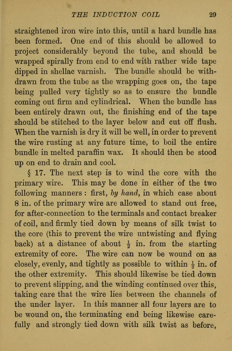 straightened iron wire into this, until a hard bundle has been formed. One end of this should be allowed to project considerably beyond the tube, and should be wrapped spirally from end to end with rather wide tape dipped in shellac varnish. The bundle should be with- drawn from the tube as the wrapping goes on, the tape being pulled very tightly so as to ensure the bundle coming out firm and cylindrical. When the bundle has been entirely drawn out, the finishing end of the tape should be stitched to the layer below and cut off flush. When the varnish is dry it will be well, in order to prevent the wire rusting at any future time, to boil the entire bundle in melted paraffin wax. It should then be stood up on end to drain and cool. § 17. The next step is to wind the core with the primary wire. This may be done in either of the two following manners : first, by hand, in which case about 8 in. of the primary wire are allowed to stand out free, for after-connection to the terminals and contact breaker of coil, and firmly tied down by means of silk twist to the core (this to prevent the wire untwisting and flying back) at a distance of about J in. from the starting extremity of core. The wire can now be wound on as closely, evenly, and tightly as possible to within J in. of the other extremity. This should likewise be tied down to prevent slipping, and the winding continued over this, taking care that the wire lies between the channels of the under layer. In this manner all four layers are to be wound on, the terminating end being likewise care- fully and strongly tied down with silk twist as before,