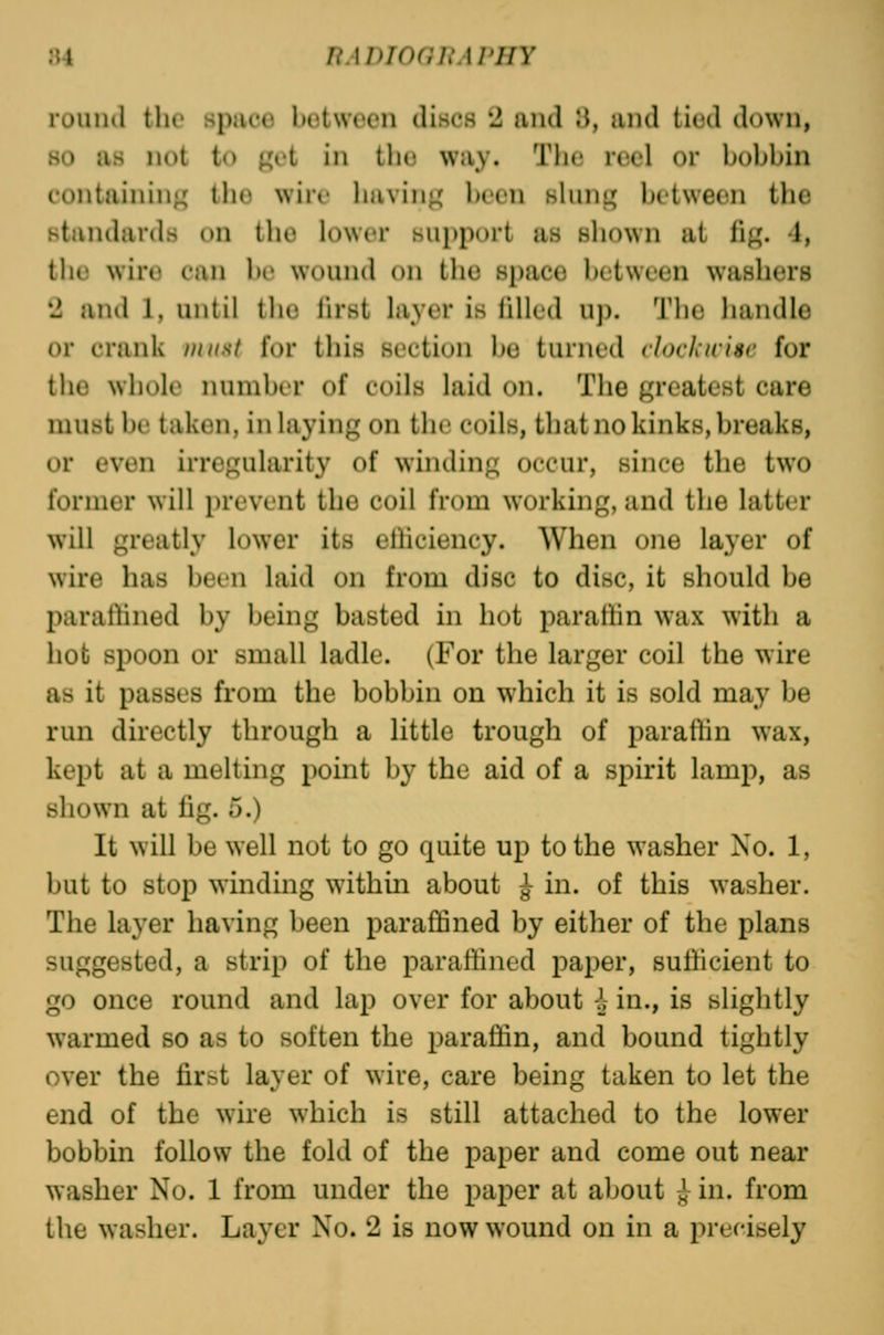 rouml the space between discs 2 and JJ, and iicnl down, 80 as not to j^ot in the way. The reel or bobbin containing' the wiic having been shnit; between the standards on the lower support as shown at li^. 1, the wire can be wound on the space between washers 2 and 1, until the lh*st layer is lilled up. The handle or crank must for this section be turned clochuisc for the whole number of coils laid on. The greatest care must be taken, inlaying on the coils, that no kinks, breaks, or even irregularity of winding occur, since the two former will prevent the coil from working, and the latter will greatly lower its elliciency. When one layer of wire has been laid on from disc to disc, it should be parafHned by being basted in hot parattin wax with a hob spoon or small ladle. (For the larger coil the wire as it passes from the bobbin on which it is sold may be run directly through a little trough of paraffin wax, kept at a melting point by the aid of a spirit lamp, as shown at fig. 5.) It will be well not to go quite up to the washer No. 1, but to stop winding within about ^ in. of this washer. The layer having been paraffined by either of the plans suggested, a strip of the paraffined paper, sufficient to go once round and lap over for about ^ in., is slightly warmed so as to soften the paraffin, and bound tightly over the first layer of wire, care being taken to let the end of the wure which is still attached to the lower bobbin follow the fold of the paper and come out near washer No. 1 from under the paper at about ^ in. from the washer. Layer No. 2 is now wound on in a precisely