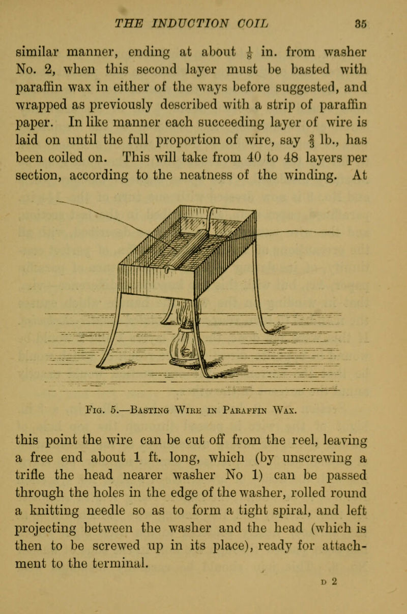 similar manner, ending at about i in. from washer No. 2, when this second layer must be basted with paraffin wax in either of the ways before suggested, and wrapped as previously described with a strip of paraffin paper. In like manner each succeeding layer of wire is laid on until the full proportion of wire, say | lb., has been coiled on. This will take from 40 to 48 layers per section, according to the neatness of the winding. At Fig. 5.—Basting Wike in Paraffin Wax. this point the wire can a free end about 1 ft. trifle the head nearer through the holes in the a knitting needle so as projecting between the then to be screwed up ment to the terminal. be cut off from the reel, leaving long, which (by unscrewing a washer No 1) can be passed edge of the washer, rolled round to form a tight spiral, and left washer and the head (which is in its place), ready for attach- D 2