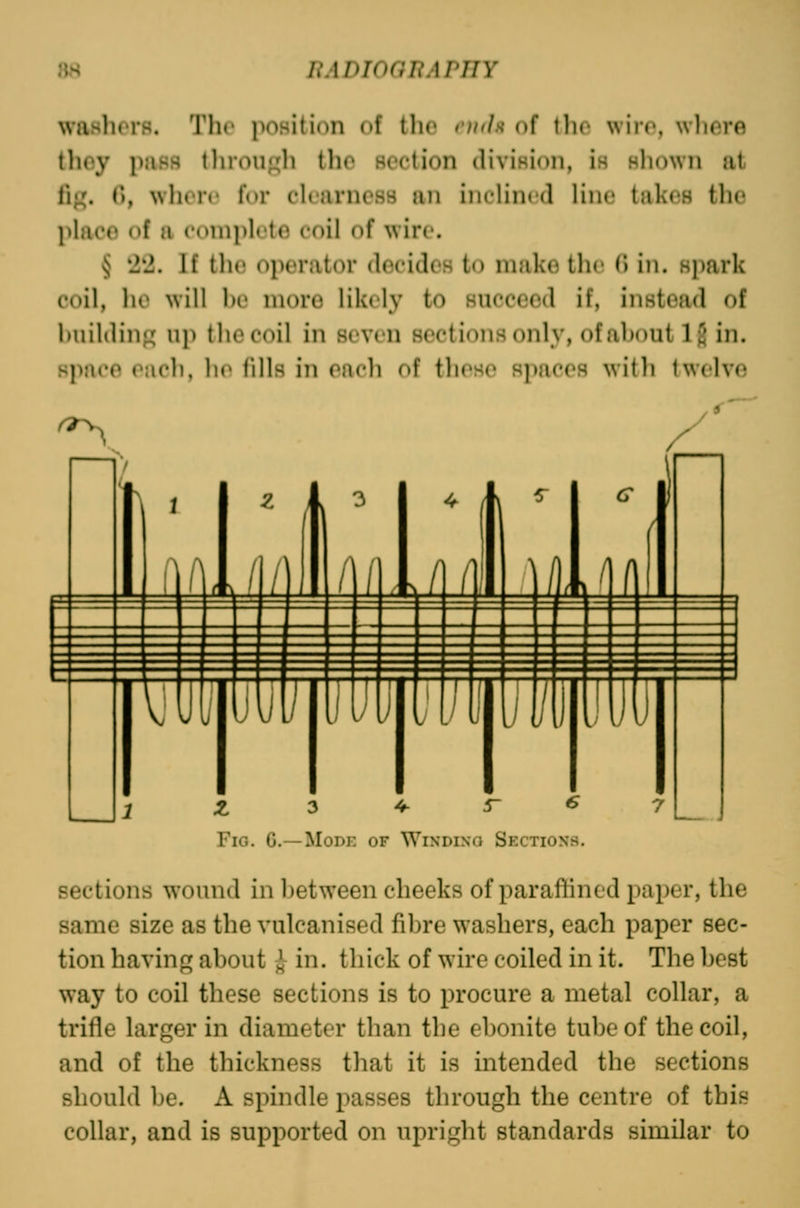 waHhors. The poHition of the vuda of the wire, where they pjiBS tliroii^Oi the soction diviHioii, is hIiowii at lig. 0, when' for ck'arnc.ss im iiichnrd lin(> takes ihv place of a complete coil of wire. § 22. If the operator decides to make the (I in. spark coil, ho will 1)1' more likely to succeed if, instead of huildiii^' uj) the coil in seven sections only, of about 1^ in. space raoli, li(^ fills in oacli of those spaces with twelve Z ^ ^ S- € Fig. G-—Mode of Wixdixo Sections. sections wound in between cheeks of paraffined paper, the same size as the vulcanised fibre washers, each paper sec- tion having]; about i in. thick of wire coiled in it. The best way to coil these sections is to procure a metal collar, a trifle larger in diameter than the ebonite tube of the coil, and of the thickness that it is intended the sections should be. A spindle passes through the centre of this collar, and is supported on upright standards similar to