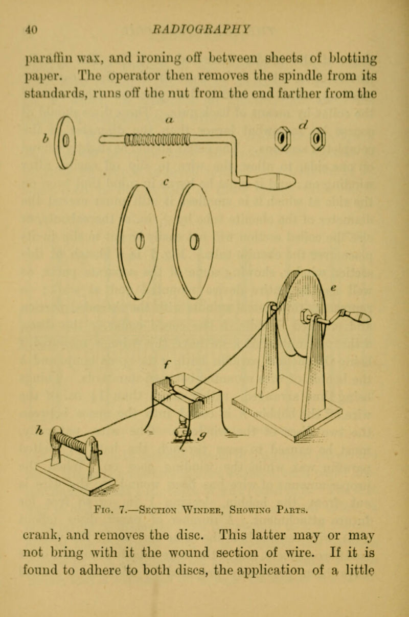 imniiVm wax, anil iruiiiii;; oil' iHtwiHiii shoL'ts (»f l)l()tlin«^' papor. The operator then removes the spindle from its standards, runs ofT i\w nut from the end farther from the u c=msmmm. n ® Fio. 7.—Section Wini>er, Snowixo Parts, crank, and removes the disc. This latter may or may not brmg with it the wound section of wire. If it is found to adhere to both discs, the application of a little