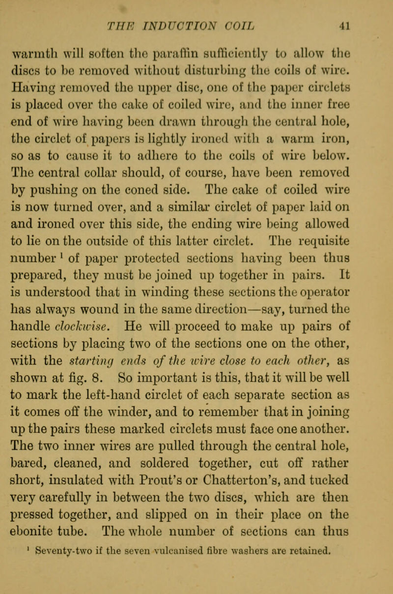 warmth will soften tho paraflin siiflicieiitly to allow tlie discs to bo removed without disturbing the coils of wire. Having removed the upper disc, one of the paper circlets is placed over the cake of coiled wire, and tho inner free end of wire having been drawn through the central hole, the circlet of papers is lightly ironed with a warm iron, so as to cause it to adhere to the coils of wire below. The central collar should, of course, have been removed by pushing on the coned side. The cake of coiled w^ire is now turned over, and a similai* circlet of paper laid on and ironed over this side, the ending wire being allowed to lie on the outside of this latter circlet. The requisite number ^ of paper protected sections having been thus prepared, they must be joined up together in pairs. It is understood that in winding these sections the operator has always wound in the same direction—say, turned the handle docJiwise. He will proceed to make up pairs of sections by placing two of the sections one on the other, with the starting ends of the wire close to each other, as shown at fig. 8. So important is this, that it will be well to mark the left-hand circlet of each separate section as it comes off the winder, and to remember that in joining up the pairs these marked circlets must face one another. The two inner wires are pulled through the central hole, bared, cleaned, and soldered together, cut oft' rather short, insulated with Front's or Chatterton's, and tucked very carefully in betw^een the two discs, which are then pressed together, and slipped on in their place on the ebonite tube. The whole number of sections can thus ' Seventy-two if the seven vulcanised fibre washers are retained.