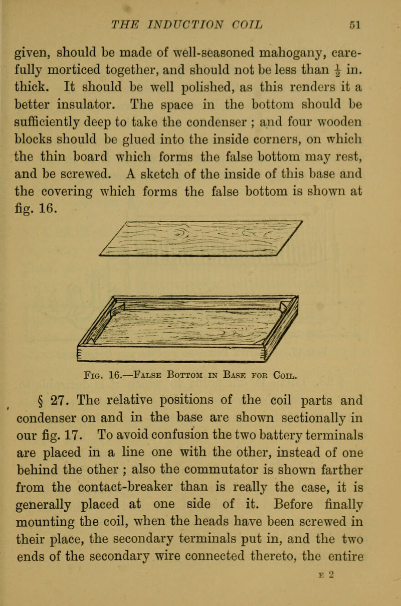 given, should be made of well-seasoned mahogany, care- fully morticed together, and should not be less than | in. thick. It should be well polished, as this renders it a better insulator. The space in the bottom should be sufficiently deep to take the condenser ; and four wooden blocks should be glued into the inside corners, on which the thin board which forms the false bottom may rest, and be screwed. A sketch of the inside of this base and the covering which forms the false bottom is shown at fig. 16. Fig. 16.—False Bottom in Base for Coil. § 27. The relative positions of the coil parts and condenser on and in the base are shown sectionally in our fig. 17. To avoid confusion the two battery terminals are placed in a line one with the other, instead of one behind the other ; also the commutator is shown farther from the contact-breaker than is really the case, it is generally placed at one side of it. Before finally mounting the coil, when the heads have been screwed in their place, the secondary terminals put in, and the two ends of the secondary wire connected thereto, the entire