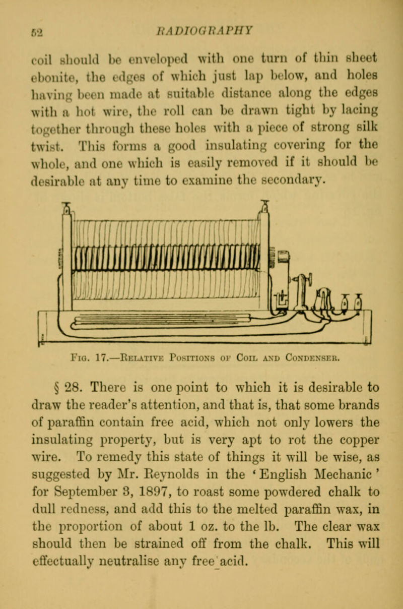 coil sliouKl 1)0 onvclopod witli one turn uf thin sheet ebonite, the edj^es of which jufit hip Inlow, and holes haviufj been made at suitable distance along the edges with a hot wire, the roll can he drawn tight by lacing together through these holes with a piece of strong silk twist. This forms a good insulating covering for the whoU', and one which is easily removed if it should be desirable at anv time to examine the secondary. I'la. 17.—Kelativi: Positions or Coil and Coxdenseu. § 28. There is one point to which it is desirable to draw the reader's attention, and that is, that some brands of paraffin contain free acid, which not only lowers the insulating property, but is very apt to rot the copper wire. To remedy this state of things it will be wise, as suggested by Mr. Reynolds in the * English Mechanic ' for September 3, 1897, to roast some powdered chalk to dull redness, and add this to the melted paraffin wax, in the proportion of about 1 oz. to the lb. The clear wax should then be strained off from the chalk. This will effectually neutralise any free_acid.