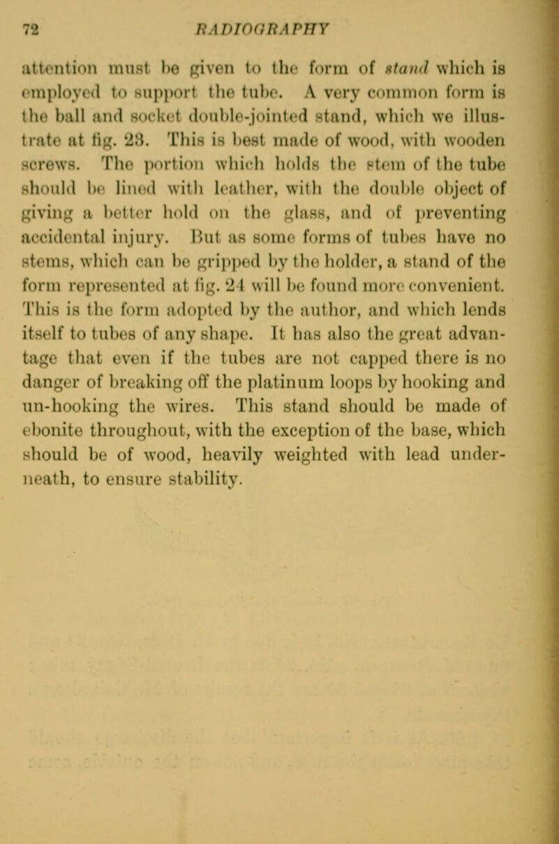 iittontion must he Riven to ili< form of Htaud wliich is ' inploycd to support the tuho. A very common form is the hjill and socket (lou))lo-jointed stand, which we illus- trate at tij4. '28. This is l)est made of wood, witli wooden screws. Th(^ portion wliich holds the stem of llie tuhe shoulil he lined with leather, with the douhle ohject of Rivinj; a hotter hold on th(i f^lass, and of preventing accidental injurv. iUit as some forms of tu])es have no stems, which can he ^ripju'd hy the holder, a stand of the form represented at lig. 2t will he found more convenient. This is the form adopted hy tlie author, and whicli lends itself to tuhes of any shape. Tt lias also the great advan- tage that even if tlie tuhes are not capped there is no danger of hreaking olY tlie platinum looi)s hy hooking and un-hooking the wires. This stand should he made of ehonite throughout, with the exception of the hase, which should be of wood, heavily weighted with lead under- neath, to ensure stability.