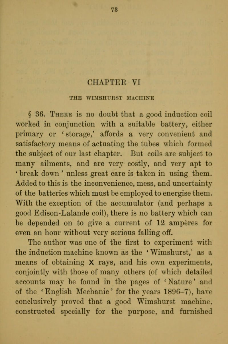 78 CHAPTER VI THE WIMSHURST MACHINE § 86. There is no doubt that a good induction coil worked in conjunction with a suitable battery, either primary or ' storage,' affords a very convenient and satisfactory means of actuating the tubes which formed the subject of our last chapter. But coils are subject to many ailments, and are very costly, and very apt to ' break down ' unless great care is taken in using them. Added to this is the inconvenience, mess, and uncertainty of the batteries which must be employed to energise them. With the exception of the accumulator (and perhaps a good Edison-Lalande coil), there is no battery which can be depended on to give a current of 12 amperes for even an hour without very serious falling off. The author was one of the first to experiment with the induction machine known as the * Wimshurst,' as a means of obtaining X rays, and his own experiments, conjointly with those of many others (of which detailed accounts may be found in the pages of 'Nature' and of the 'English Mechanic' for the years 1896-7), have conclusively proved that a good Wimshurst machine, constructed specially for the purpose, and furnished