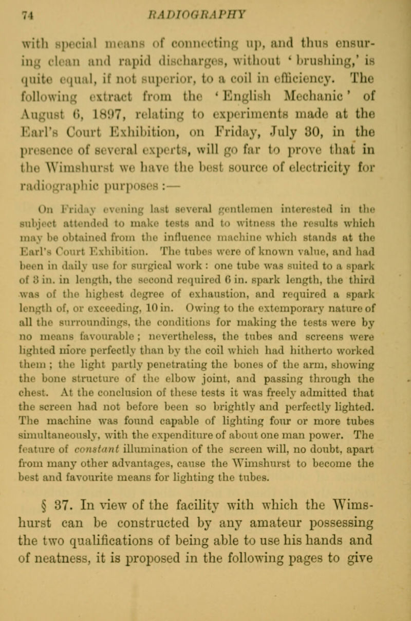 with Hpcciiil ineiuiK of conncctiiif; up, and tliiis cnsur- in^^ clean and rapid discharf^cs, without ' hruHhing,' is quite cMjual, if not superior, to a coil in cfliciency. The following extract from the * English Mechanic ' of August 6, 1897, relating to experiments made at the Karl's Court Exhihition, on Friday, July 30, in the presence of several experts, will go far to prove that in the Wimshurst we have the hest source of electricity for radiographic purposes:— On Friday evening last several fjcntleinen interested in the siil)j»'ct attt'iidrd to niako tests and to witness the results which limy he obtained from llie influence inucliine whicli stands at the Karl's Court Exhibition. The tubes were of known value, and had been in daily use for sur^'ical work : one tube was suited to a spark of 3 in. in length, the second rcjuiired 0 in. spark length, tlie third was of the highest degree of exhaustion, and required a spark length of, or exceeding, 10 in. Owing to the extemporary nature of all the surroundings, the conditions for making the tests were by no means favourable ; nevertheless, the tubes and screens were lighted more perfectly than by the coil which had hitherto worked I hem ; the liglit partly penetrating the bones of the arm, showing the bone structure of tlio elbow joint, and passing through the chest. At the conclusion of these tests it was freely admitted that the screen had not before been so brightly and perfectly lighted. Tlie machine was found capable of lighting fom: or more tubes simultaneously, with the expenditure of about one man power. The feature of co7i8iant illumination of the screen will, no doubt, apart from many other advantages, cause the Wimshurst to become the best and favourite means for lighting the tubes. § 37. In \4ew of the facility with which the Wims- hurst can he constructed hy any amateur possessing the two qualifications of heing ahle to use his hands and of neatness, it is proposed in the following pages to give