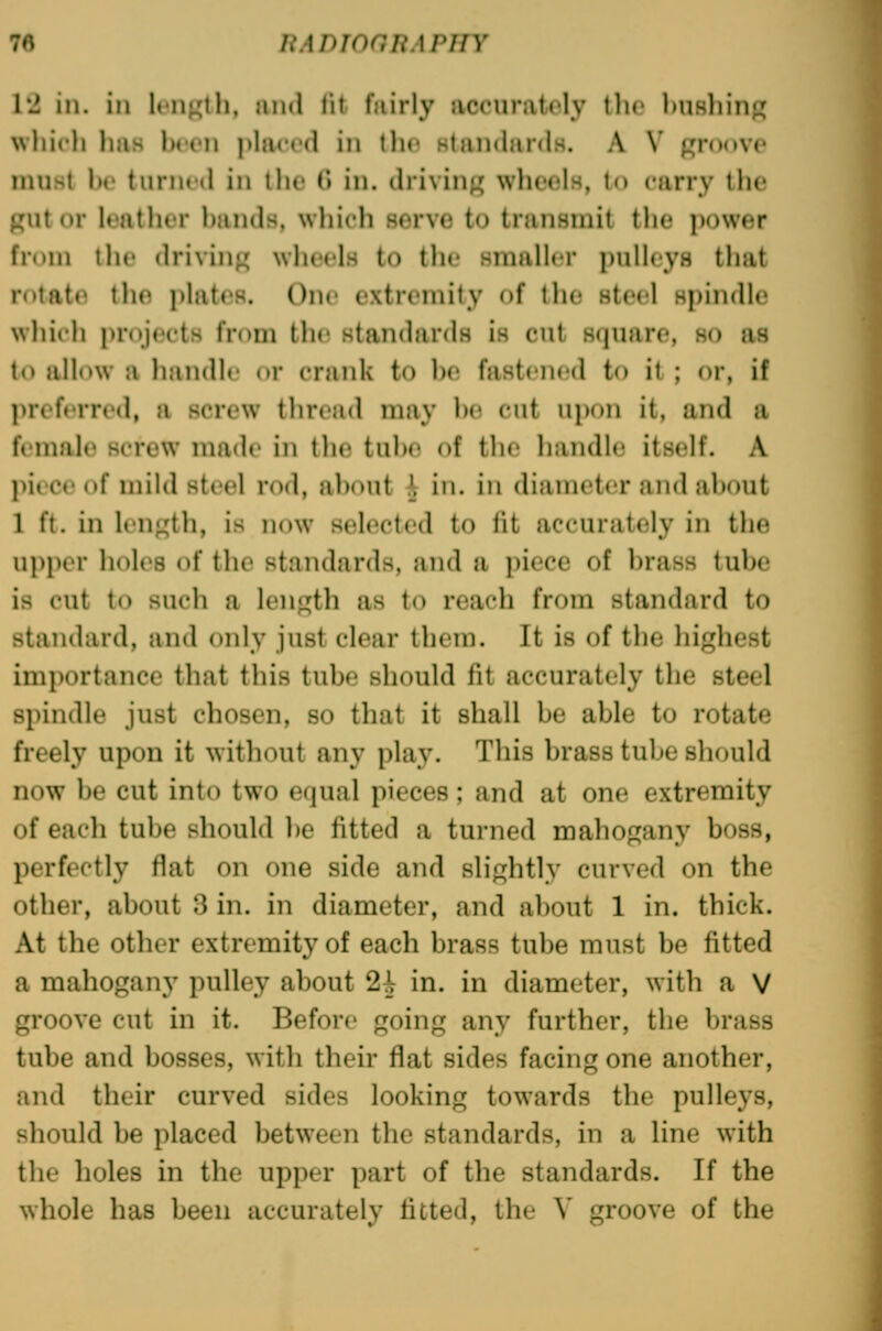 ;♦■» liADTonriAPiiY 1*2 in. ill Ifiij^lh. and lit fairly accuratoly tlic ])UBliinj^ wliicli has Ihch jjlaccd in \\w HtandardH. A \' groove must ho turiR'd in the tl in. driving wheels, to carry the gut or leather hands, which serve to transmit the power from the driving wheels to the smaller pullcyH that rotate the plates. C)ne extremity of the steel spindle wliich projects from the standards is cut square, so as to allow a handle or crank to he fastened to it ; or, if preferred, a screw thread may he cut upon it, and a female screw made in the tuhe of the handle itself. A piece of mild steel rod, ahout A in. in diameter and ahout 1 ft. in length, is now selected to fit accurately in the upper holes of tlic standards, and a piece of hrass tuhe is cut to such a length as to reach from standard to standard, and only just clear them. It is of the highest importance that this tuhe should fit accurately the steel spindle just chosen, so that it shall he able to rotate freely upon it without any play. This brass tube should now be cut into two equal pieces; and at one extremity of each tube should he fitted a turned mahogany boss, perfectly flat on one side and slightly curved on the other, about 3 in. in diameter, and about 1 in. thick. At the other extremity of each brass tube must be fitted a mahogan}^ pulley about 2J in. in diameter, with a V groove cut in it. Before going any further, the brass tube and bosses, with their flat sides facing one another, and their curved sides looking towards the pulle3's, should be placed between the standards, in a line with the holes in the upper part of the standards. If the whole has been accurately fitted, the V groove of the