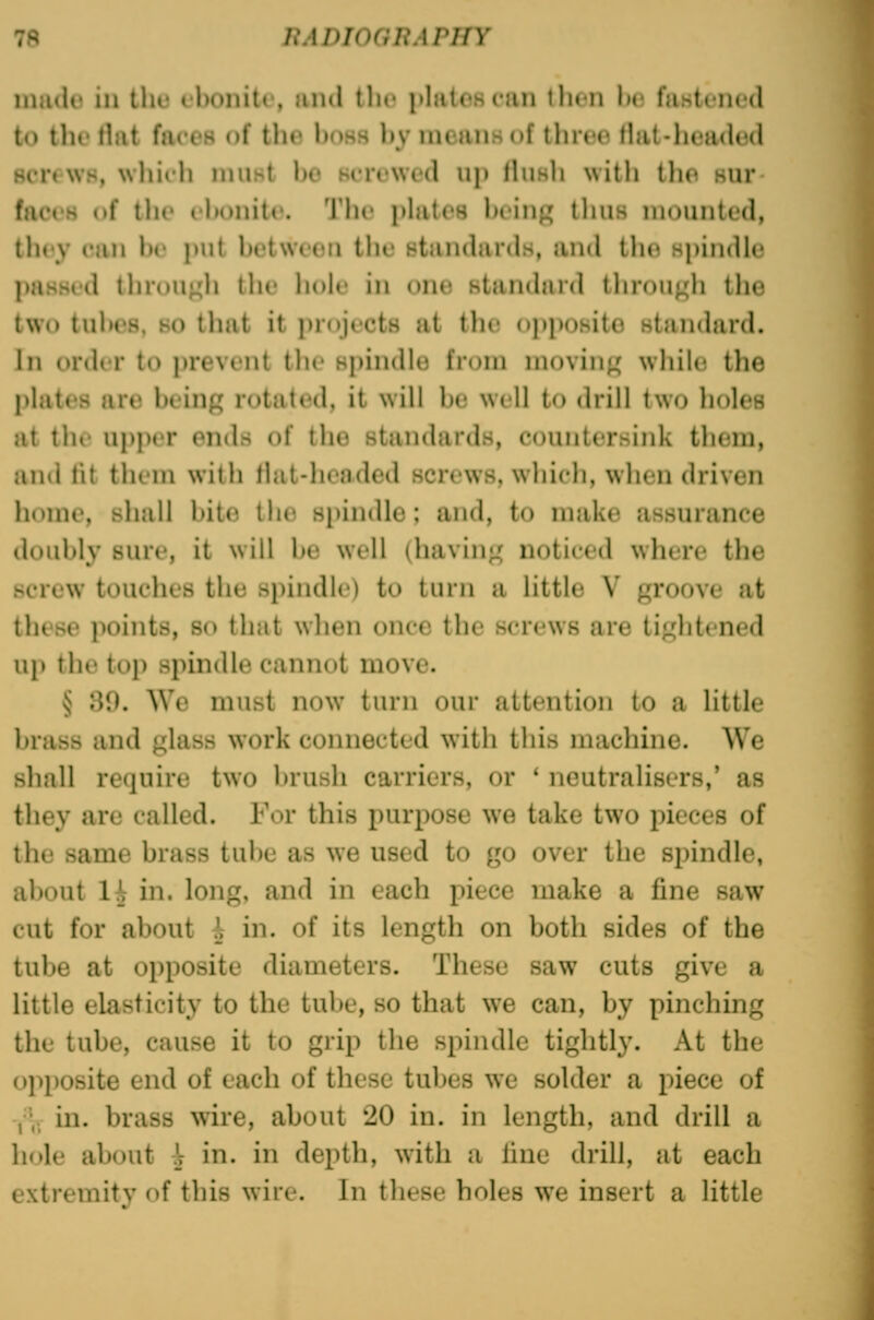 miido in the tbonitc, and tlu» plaUmt'iin then lu; fiistfiiod to the rtat faces of the boss by means of three flat-headed Bcrfws, whifh nnist bo screwed up HuhIi with tlio sur faces of the elK)nite. The philes beinf^ tliiis mounted, tliey can l)e put between tlie standards, and th(i spindle passed tln-ou^h the liole in one standard through the two tubes, HO that it projects at the opposite standard. In order to prevent the spindle from moving' while the jtlatrs are being rotated, it will be well to drill two holes at the upper ends of the standards, countersink them, and fit them with tlat-liended screws, which, when driven home, shall bite the spindle; and, to make assurance doubly sure, it will be well (having noticed where the screw touches the spindle) to turn a little V groove at these points, so that when once the screws are tightened 141 the top spindle cannot move. § 39. We must now turn our attention to a little brass and glass work connected with this machine. We shall require two brush carriers, or ' neutralisers,' as they arc called. For this purpose we take two pieces of the same brass tul)e as we used to go over the spindle, about 1^ in. long, and in each piece make a fine saw cut for about i in. of its length on both sides of the tube at opposite diameters. These saw cuts give a little elasticity to the tube, so that we can, by pinching the tube, cause it to grip the spindle tightly. At the opposite end of each of these tubes we solder a piece of Y\v in. brass wire, about 20 in. in length, and drill a hole about ^ in. in depth, with a line drill, at each extremity of this wire. In these holes we insert a little