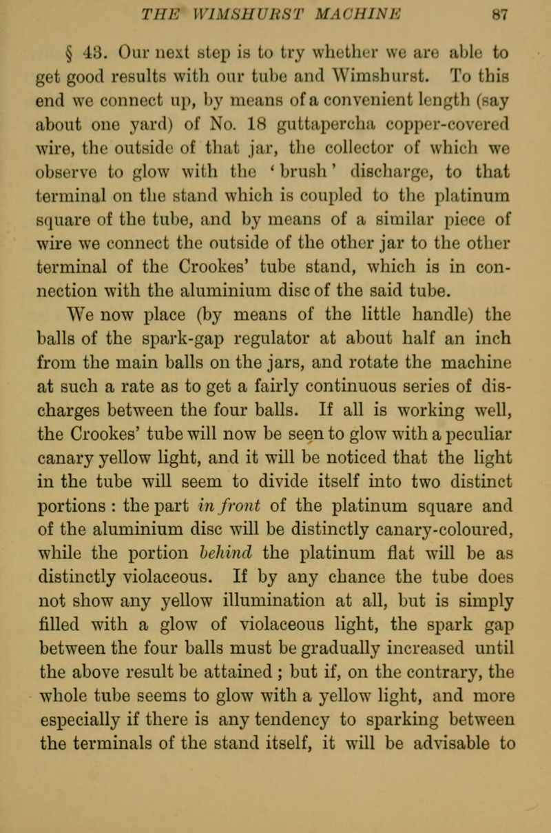 § 43. Our next step is to try whulliLr we are able to get good results with our tube and Wimshurst. To this end we connect up, by means of a convenient length (say about one yard) of No. 18 guttapercha copper-covered wire, the outside of that jar, the collector of which we observe to glow with the * brush' discharge, to that terminal on the stand which is coupled to the platinum square of the tube, and by means of a similar piece of wire we connect the outside of the other jar to the other terminal of the Crookes' tube stand, which is in con- nection with the aluminium disc of the said tube. We now place (by means of the little handle) the balls of the spark-gap regulator at about half an inch from the main balls on the jars, and rotate the machine at such a rate as to get a fairly continuous series of dis- charges between the four balls. If all is working well, the Crookes' tube will now be seen to glow with a peculiar canary yellow light, and it will be noticed that the light in the tube will seem to divide itself into two distinct portions: the part in front of the platinum square and of the aluminium disc will be distinctly canary-coloured, while the portion behind the platinum flat will be as distinctly violaceous. If by any chance the tube does not show any yellow illumination at all, but is simply filled with a glow of violaceous light, the spark gap between the four balls must be gradually increased until the above result be attained ; but if, on the contrary, the whole tube seems to glow with a yellow light, and more especially if there is any tendency to sparking between the terminals of the stand itself, it will be advisable to