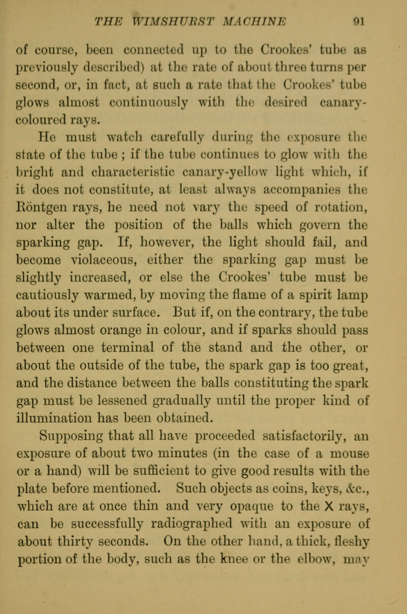of course, been connected up to the Crookes' tube as previously described) at the rate of about three turns per second, or, in fact, at such a rate that the Crookes' tube glows almost continuously with tlic desired canary- coloured rays. He must watch carefully durin;^ the ixi)0Hure llie state of the tube ; if the tube continues to glow with the l)right and characteristic canary-yellow light which, if it does not constitute, at least always accompanies the Eontgen rays, he need not vary the speed of rotation, nor alter the position of the balls which govern the sparking gap. If, however, the light should fail, and become violaceous, either the sparking gap must be slightly increased, or else the Crookes' tube must be cautiously warmed, by moving the flame of a spirit lamp about its under surface. But if, on the contrary, the tube glows almost orange in colour, and if sparks should pass between one terminal of the stand and the other, or about the outside of the tube, the spark gap is too great, and the distance between the balls constituting the spark gap must be lessened gradually until the proper kind of illumination has been obtained. Supposing that all have proceeded satisfactorily, an exposure of about tw^o minutes (in the case of a mouse or a hand) will be sufficient to give good results with the plate before mentioned. Such objects as coins, keys, &c., which are at once thin and very opaque to the X rays, can be successfully radiographed with an exposure of about thirty seconds. On the other hand, a thick, fleshy portion of the body, such as the knee or the elbow, may