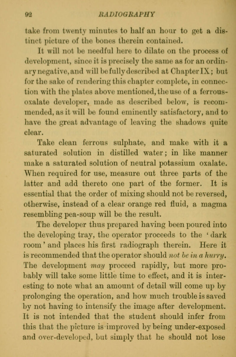 M HADlOGliAPHY take from twenty miiiuti's to half an hour to p;et a dis- tinct picture of the hones therein contained. It will not be needful here to dilate on the process of development, since it is precisely the same as for an ordin- ary negative, and will he fully d(^8crihed at Chapter IX; but for the sake of nndcM'in^ this chapter coniplcte, in connec- tion with the plates above mentioned, the use of a ferrous- oxalate develojier, nuide as described below, is recom- mended, as it will be found eminently satisfactory, and to have the great advantage of leaving the shadows quite clear. Take clean ferrous sulphate, and make with it a saturated solution in distilled water; in like manner make a saturated solution of neutral potassium oxalate. When required for use, measure out three parts of the latter and add thereto one part of the former. It is essential that the order of mixing should not be reversed, otherwise, instead of a clear orange red fluid, a magma resembling pea-soup will be the result. The developer thus prepared having been poured into the developing tray, the operator proceeds to the ' dark room' and places his first radiograph therein. Here it is recommended that the operator should not he in a hurry. The development mai/ proceed rapidly, but more pro- bably will take some little time to effect, and it is inter- esting to note what an amount of detail will come up by prolonging the operation, and how^ much trouble is saved by not having to intensify the image after development. It is not intended that the student should infer from this that the picture is improved by being under-exposed and over-developed, but simply that he should not lose