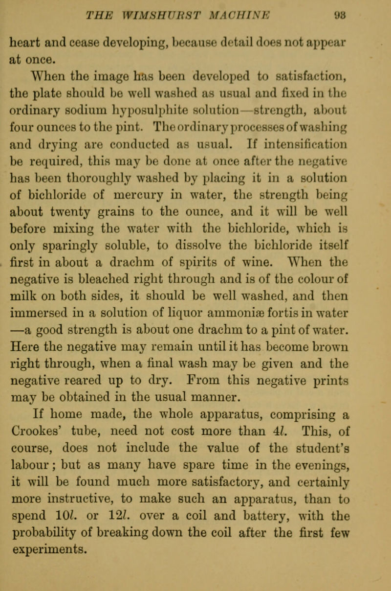 heart and cease developing, because detail does not appear at once. When the image has been developed to satisfaction, the plate should be well washed as usual and lixed in the ordinary sodium hyposulphite solution—strength, about four ounces to the pint. Theordinary processes of washing and drying are conducted as usual. If intensification be required, this may be done at once after the negative has been thoroughly washed by placing it in a solution of bichloride of mercury in water, the strength being about twenty grains to the ounce, and it will be well before mixing the water with the bichloride, which is only sparingly soluble, to dissolve the bichloride itself first in about a drachm of spirits of wine. When the negative is bleached right through and is of the colour of milk on both sides, it should be well washed, and then immersed in a solution of liquor ammoniae fortis in water —a good strength is about one drachm to a pint of water. Here the negative may remain until it has become brown right through, when a final wash may be given and the negative reared up to dry. From this negative prints may be obtained in the usual manner. If home made, the whole apparatus, comprising a Crookes' tube, need not cost more than 4/. This, of course, does not include the value of the student's labour; but as many have spare time in the evenings, it will be found much more satisfactory, and certainly more instructive, to make such an apparatus, than to spend 10/. or 12/. over a coil and battery, with the probability of breaking down the coil after the first few experiments.