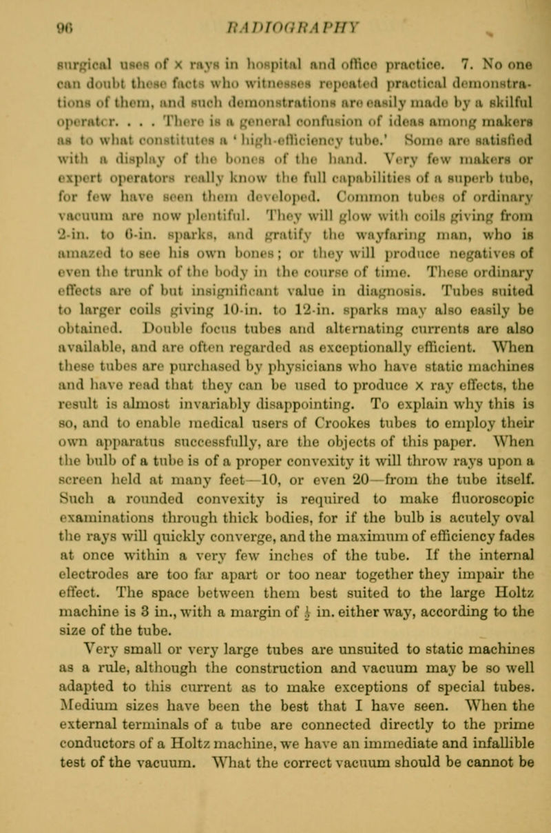 surgical ubcr of x ra^'H in lioRpital and othcc practice. 7. No one can doul>l thoHc facts wlio witnossi's n<iM»atf<l priictical ilnnonHtra- titniH of tliom. iiiid Huch doinoiistratioiiH urncasily inadt? by a nkilftd operater. . . . Thcro is a general confusion of ideas anionp makers as to what i-Dnstitutos a ' luKh-otVuMoney tube.' Soino are satiHliod witb a dispbiy of tbf bones of tlic hand. Very few niakiTS or expert operators really know the full capabilities of a superb tube, for few have seen them developed. Connnon tubes of ordinary vacuum are now plentiful. They will t,dow with coIIh p^ivin^ from '2-in. to C-in. sparks, and ^Tatify tlie wayfaring man, who is amazed to see his own bones; or they will produce negatives of even the trunk of the body in the courHO of time. These ordinary effects are of bjit insigniticant value in diagnosiH. Tubes suited to larger coils giving 10-in. to 12in. sparks may also easily be obtained. Double focus tubes and alternating currents are also available, and are often regarded as exceptionally eflicient. ^Vhen these tubes are purchased by physicians who have static machines and have read that they can be used to produce X ray effects, the result is almost invariably disappointing. To explain why this is so, and to enable medical users of Crookes tubes to employ their own apparatus successfully, are the objects of this paper. \Vhen the bulb of a tube is of a proper convexity it will throw rays upon a screen held at many feet—10, or even 20—from the tube itself. Such a rounded convexity is required to make fluoroscopic examinations through thick bodies, for if the bulb is acutely oval the rays will quickly converge, and the maximum of efficiency fades at once within a very few inches of the tube. If the internal electrodes are too far apart or too near together they impair the effect. The space between them best suited to the large Holtz machine is 3 in., with a margin of \ in. either way, according to the size of the tube. Very small or very large tubes are unsuited to static machines as a rule, altliough the construction and vacuum may be so well adapted to this current as to make exceptions of special tubes. Medium sizes have been the best that I have seen. When the external terminals of a tube are connected directly to the prime conductors of a Holtz machine, we have an immediate and infallible test of the vacuum. WTiat the correct vacuum should be cannot be