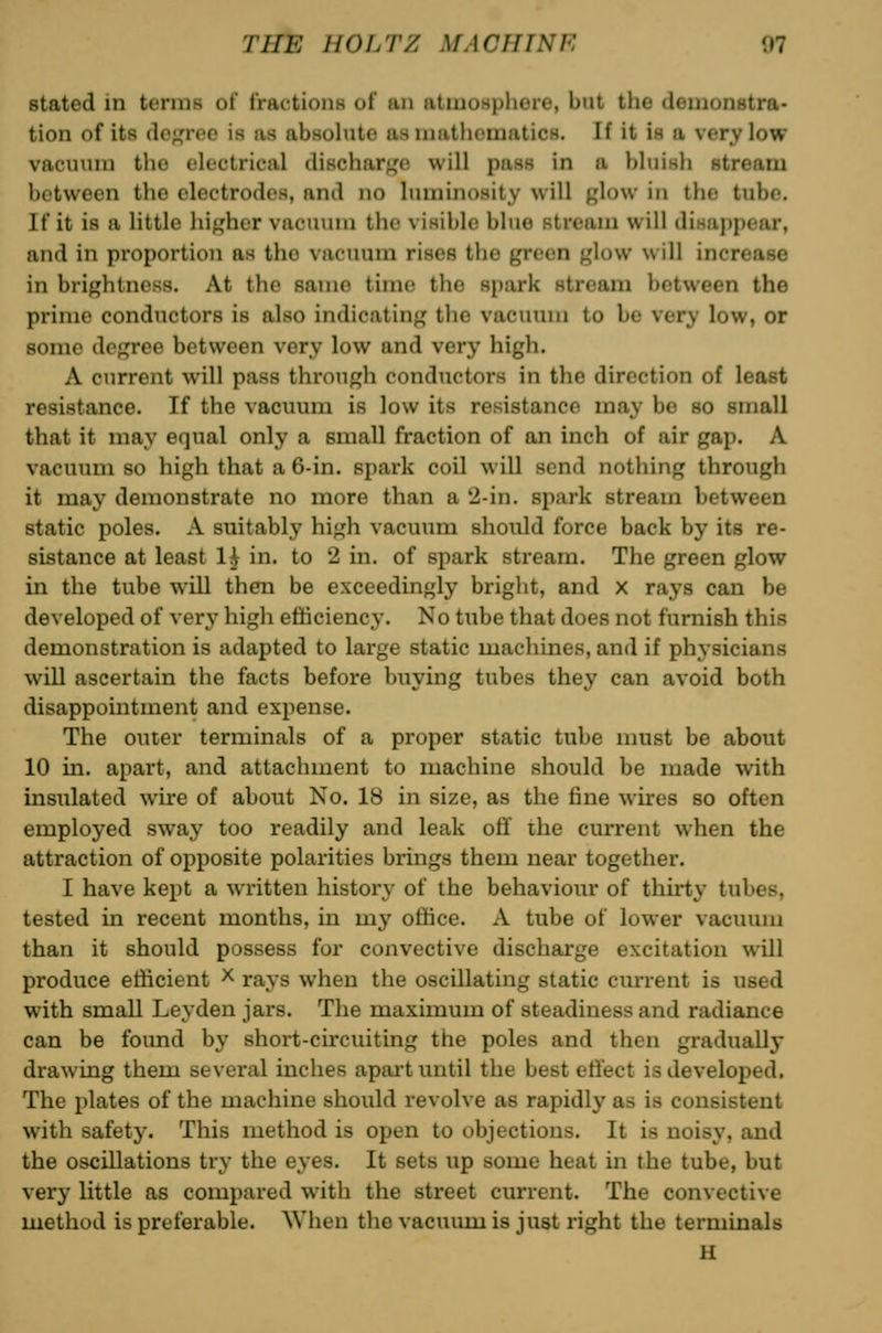 stated in terms of fractions of an atmosphere, but the demonstra- tion of its do;,M-co is as absohite asinatlioraatics. If it is a very low vacmnn the elfctrical dischar^'e will pass in a bluish stream between the electrodes, and no luminosity will glow in the tube. If it is a little lii^'her vacuum the visible blue stream will disappear, and in proportion as the vacuum rises the green glow will increase in brightness. At the same time the spark stream between the prime conductors is also indicating the vacuum to be very low, or some degree between very low and verj' high. A current will pass through conductors in the direction of least resistance. If the vacuum is low its resistance may be so small that it may equal only a small fraction of an inch of air gap. A vacuum so high that a 6-in. spark coil will send nothing through it may demonstrate no more than a 2-in. spark stream between static poles. A suitably high vacuum should force back by its re- sistance at least 1^ in. to 2 in. of spark stream. The green glow in the tube will then be exceedingly bright, and x rays can be developed of very high etMciency. No tube that does not furnish this demonstration is adapted to large static machines, and if physicians will ascertain the facts before buying tubes they can avoid both disappointment and expense. The outer terminals of a proper static tube nmst be about 10 in. apart, and attachment to machine should be made with insulated wire of about No. 18 in size, as the fine wires so often employed sway too readily and leak off ihe current when the attraction of opposite polarities brings them near together. I have kept a written history of the behaviour of thirty tubes, tested in recent months, in my office. A tube of lower vacuum than it should possess for convective discharge excitation will produce efficient ^ rays when the oscillating static current is used with small Leyden jars. The maximum of steadiness and radiance can be found by short-circuiting the poles and then gradually drawing them several inches apart until the best effect is developed. The plates of the machine should revolve as rapidly as is consistent with safety. This method is open to objections. It is noisy, and the oscillations try the eyes. It sets up some heat in the tube, but very little as compared with the street current. The convective method is preferable. Wiien the vacuum is just right the terminals U