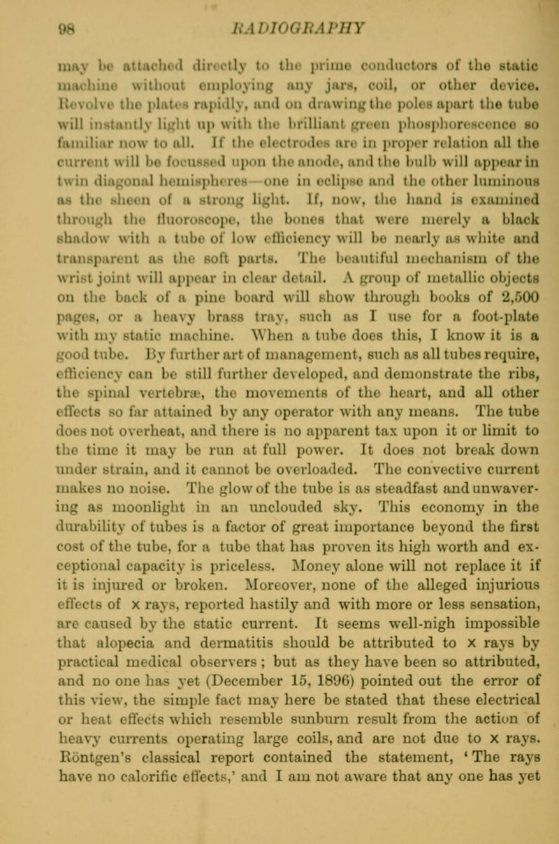 may be attachod directly to the prime conductors of the static 1 ' I witiioiit oiiiployiug iiiiy jarn, coil, or other device. I ' till) pltitiK rapidly, tind on ditiwingthe polcH apart tlie tube will instantly li^ht up with the brilliant f^'^^en phosphoresconce so familiar now to all. If tho rlectrodoH aru in proper relation all the current will bo foeuHKed upon tho anode, and tho bulb will appear in twin diagonal hcmiMpheres—one in eclipse and tho other luminous as the sheen of a strong li^^ht. If, now, tho hand is examined throuj^h tho Huoroscope, the bones that were merely a black shallow with a tube of low elliciency will bo nearly as white and transparent as the soft parts. The beautiful mechanism of the wrist joint will appear in clear detail. A f,'roup of metallie objects on tho back of a pine board will show through books of 2,500 paf^es, or a heavy brass tray, such as I use for a foot-plate with my static machine. \Vhen a tube does this, I know it is a good tube. By further art of management, such as all tubes require, efliciency can be still furtlier developed, and demonstrate the ribs, the spinal vertebra;, the movements of the heart, and all other effects so far attained by any operator with any means. The tube does not overheat, and there is no apparent tax upon it or limit to the time it may be run ut full power. It does not break down under strain, and it cannot be overloaded. The convectivc cuirent makes no noise. The glow of the tube is as steadfast and unwaver- ing as moonlight in an unclouded sky. This economy in the durability of tubes is a factor of great importance beyond the first cost of the tube, for a tube that has proven its high worth and ex- ceptional capacity is priceless. Money alone will not replace it if it is injured or broken. Moreover, none of the alleged injurious effects of X rays, reported hastily and with more or less sensation, are caused by the static current. It seems well-nigh impossible that alopecia and dermatitis should be attributed to x rays by practical medical observers ; but as they have been so attributed, and no one has yet (December 15, 1896) pointed out the error of this view, the simple fact may here be stated that these electrical or heat effects which resemble sunbm-n result from the action of heavy currents operating large coils, and are not due to x rays. Kontgen's classical report contained the statement, ' The rays have no calorific effects,' and I am not aware that any one has yet