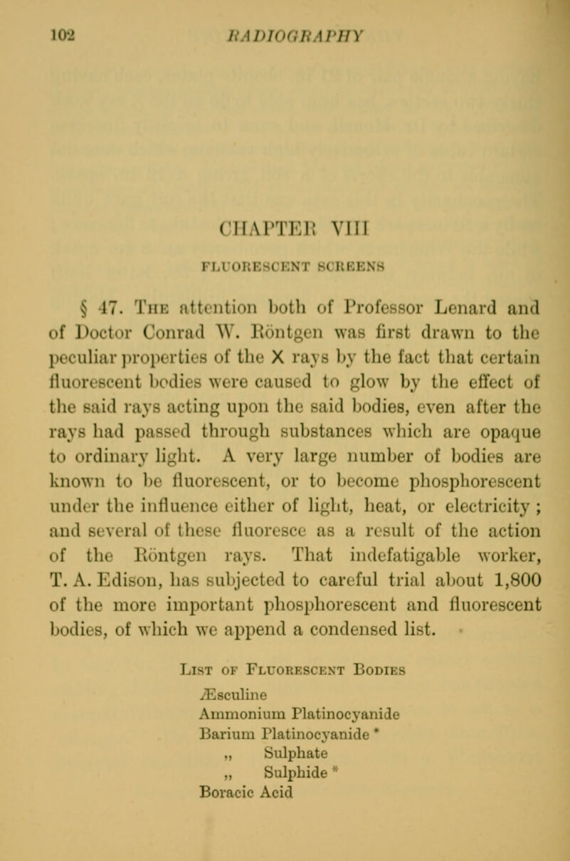 CTTAl^TEP. VllJ FLUORESCENT SCREENS § 17. The attention both of Professor Lenard and of Doctor Conrad W. Pontgcn was first drawn to the pecuHar j)roperties of the X rays by the fact that certain fluorescent bodies were caused to glow by the efifect of the said rays acting upon the said bodies, even after the rays had passed through substances wliich are opaque to ordinary light. A very large number of bodies are known to be fluorescent, or to become phosphorescent under the influence either of light, heat, or electricity ; and several of these fluoresce as a result of the action uf the Kontgen rays. That indefatigable worker, T. A. Edison, has subjected to careful trial about 1,800 of the more important phosphorescent and fluorescent bodies, of which we append a condensed list. List of Fluorescent Bodies yEsculine Ammonium Platinocj'anide Barium Platinocyanide * „ Sulphate „ Sulphide * Boracic Acid