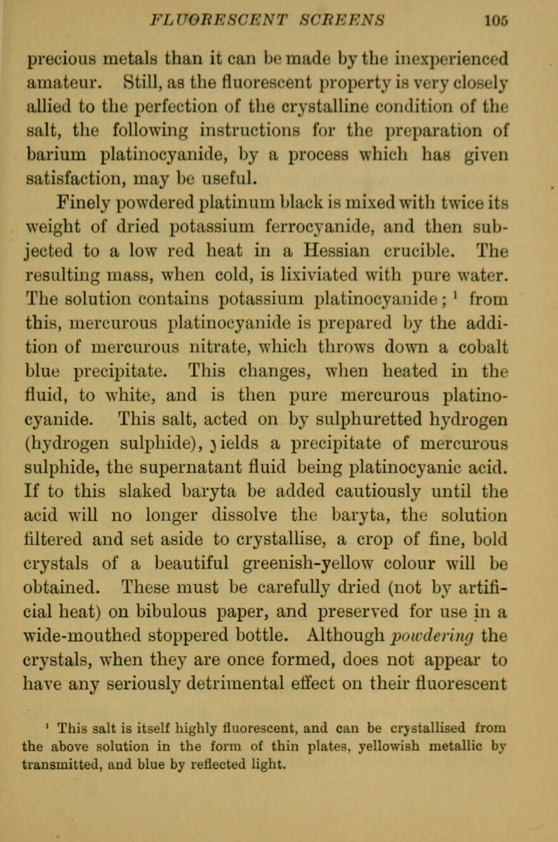 precious metals than it can be made by the inexperienced amateur. Still, as the fluorescent property is very closely allied to the perfection of the crystalline condition of the salt, the following instructions for the preparation of barium platinocyanide, by a process which has given satisfaction, may be useful. Finely powdered platinum black is mixed with twice its weight of dried potassium ferrocyanide, and then sub- jected to a low red heat in a Hessian crucible. The resulting mass, when cold, is lixiviated with pure water. The solution contains potassium platinocyanide; ' from this, mercurous platinocyanide is prepared by the addi- tion of mercurous nitrate, which throws down a cobalt blue precipitate. This changes, when heated in the fluid, to white, and is then pure mercurous platino- cyanide. This salt, acted on by sulphuretted hydrogen (hydrogen sulphide), fields a precipitate of mercurous sulphide, the supernatant fluid being platinocyanic acid. If to this slaked baryta be added cautiously until the acid will no longer dissolve the baryta, the solution liltered and set aside to crystallise, a crop of fine, bold crystals of a beautiful greenish-yellow colour will be obtained. These must be carefully dried (not by artifi- cial heat) on bibulous paper, and preserved for use in a wide-mouthed stoppered bottle. Although powdering the crystals, when they are once formed, does not appear to have any seriously detrimental etfect on their fluorescent ' This salt is itself highly fluorescent, and can be crystallised from the above solution in the form of thin plates, yellowish metallic by transmitted, and blue by reflected light.