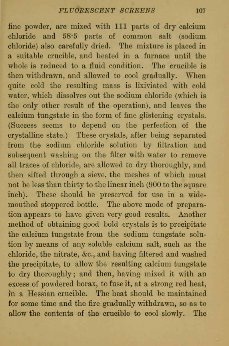 fine powder, are mixed with 111 parts of dry calcium chloride and 58*5 parts of common salt (sodium chloride) also carefully dried. The mixture is placed in a suitable crucible, and heated in a furnace until the whole is reduced to a fluid condition. 'J'he crucible is then withdrawn, and allowed to cool gradually. When quite cold the resultiiif^ mass is lixiviated with cold water, which dissolves out the sodium chloride (which is the only other result of the operation), and leaves the calcium tungstate in the form of fine glistening crystals. (Success seems to depend on the perfection of the crystalline state.) These crystals, after being separated from the sodium chloride solution by filtration and subsequent washing on the filter with water to remove all traces of chloride, are allowed to dry thoroughly, and then sifted through a sieve, the meshes of which must not be less than thirty to the linear inch (900 to the square inch). These should be preserved for use in a wide- mouthed stoppered bottle. The above mode of prepara- tion appears to have given very good results. Another method of obtaining good bold crystals is to precipitate the calcium tungstate from the sodium tungstate solu- tion by means of any soluble calcium salt, such as the chloride, the nitrate, &c., and having filtered and washed the precipitate, to allow the resulting calcium tungstate to dry thoroughly; and then, having mixed it with an excess of powdered borax, to fuse it, at a strong red heat, in a Hessian crucible. The heat should be maintained for some time and the fire gradually withdrawn, so as to allow the contents of the crucible to cool slowlv. The