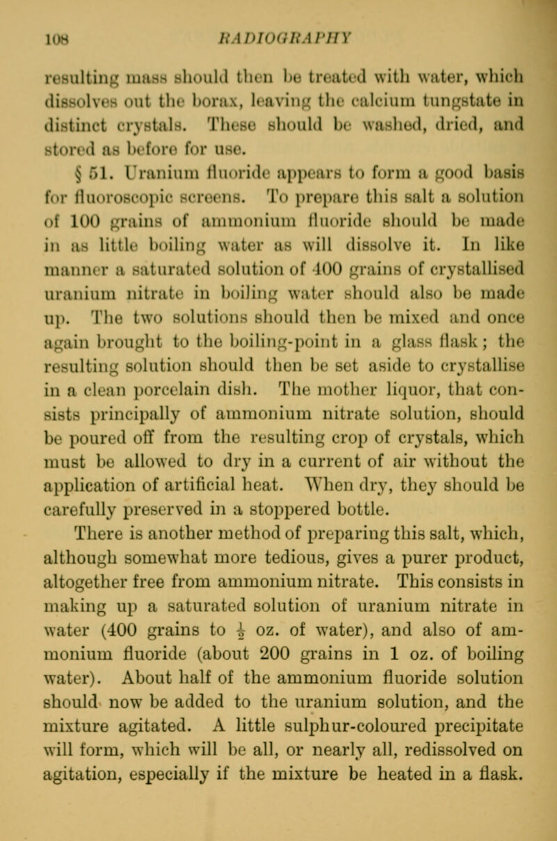 resulting mass shouhl tlicii lio tnuitcd witli wutur, which dissolves out the honix, leavin}^ the calcium tun^state in distinct crystals. These should be washed, dried, iind stored as before for use. § 51. Uranium lluoride appears to form a good basis for fluoroscopic screens. To prepare this salt a solution of 100 «;nuns of ammonium fluoride should be made in Hs little boiliu}^ water as will dissolve it. In like manner a saturated solution of 100 grains of crystallised uranium nitrate in boiling water should also be made up. The two solutions should then be mixed and once again brought to the boiling-point in a glass flask; the resulting solution should then be set aside to crystallise in a clean porcelain dish. The mother liquor, that con- sists principally of ammonium nitrate solution, should be poured off from the resulting crop of crystals, which must be allowed to dry in a current of air without the application of artificial heat. When dry, they should be carefully preserved in a stoppered bottle. There is another method of preparing this salt, which, although somewhat more tedious, gives a purer product, altogether free from ammonium nitrate. This consists in making uji a saturated solution of uranium nitrate in water (400 grains to ^ oz. of water), and also of am- monium fluoride (about 200 grains in 1 oz. of boiling water). About half of the ammonium fluoride solution should now be added to the uranium solution, and the mixture agitated. A little sulphur-coloured precipitate will form, which will be all, or nearly all, redissolved on agitation, especially if the mixture be heated in a flask.